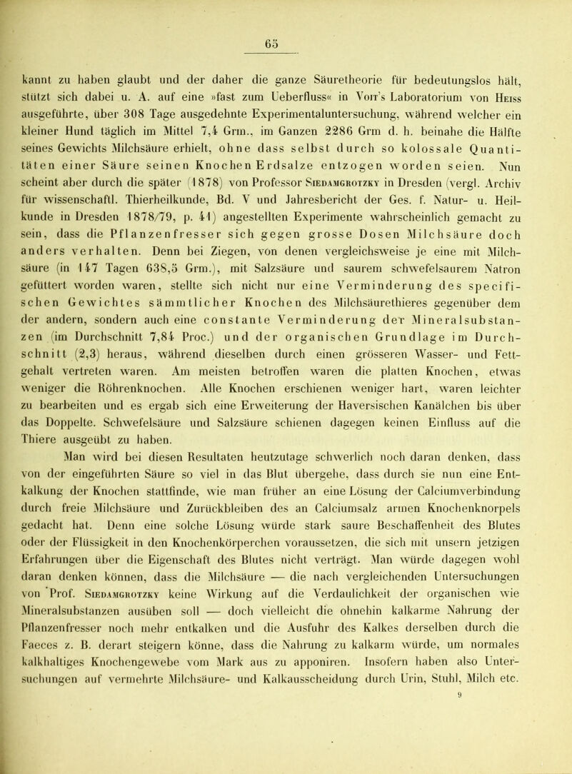 kannt zu haben glaubt und der daher die ganze Säuretheorie für bedeutungslos hält, stützt sich dabei u. A. auf eine »fast zum Ueberfluss« in Voit’s Laboratorium von Heiss ausgeführte, über 308 Tage ausgedehnte Experimentaluntersuchung, während welcher ein kleiner Hund täglich im Mittel 7,4 Grin., im Ganzen 2286 Grm d. h. beinahe die Hälfte seines Gewichts Milchsäure erhielt, ohne dass selbst durch so kolossale Quanti- täten einer Säure seinen Knochen Erdsalze entzogen worden seien. Nun scheint aber durch die später ( I 878) von Professor Siedamgrotzky in Dresden (vergl. Archiv für wissenschaftl. Thierheilkunde, Bd. Y und Jahresbericht der Ges. f. Natur- u. Heil- kunde in Dresden 1878/79, p. 41) angestellten Experimente wahrscheinlich gemacht zu sein, dass die Pflanzenfresser sich gegen grosse Dosen Milchsäure doch anders verhalten. Denn bei Ziegen, von denen vergleichsweise je eine mit Milch- säure (in 147 Tagen 638,5 Grm.), mit Salzsäure und saurem schwefelsaurem Natron gefuttert worden waren, stellte sich nicht nur eine Verminderung des specifi- schen Gewichtes sämmtlicher Knochen des Milchsäurethieres gegenüber dem der andern, sondern auch eine constante Verminderung der Mineralsubstan- zen (im Durchschnitt 7,84 Proc.) und der organischen Grundlage im Durch- schnitt (2,3) heraus, während dieselben durch einen grösseren Wasser- und Fett- gehalt vertreten waren. Am meisten betroffen waren die platten Knochen, etwas weniger die Röhrenknochen. Alle Knochen erschienen weniger hart, wraren leichter zu bearbeiten und es ergab sich eine Erweiterung der Haversischen Kanälchen bis über das Doppelte. Schwefelsäure und Salzsäure schienen dagegen keinen Einfluss auf die Thiere ausgeübt zu haben. Man wird bei diesen Resultaten heutzutage schwerlich noch daran denken, dass von der eingeführten Säure so viel in das Blut übergehe, dass durch sie nun eine Ent- kalkung der Knochen stattfinde, wie man früher an eine Lösung der Calciumverbindung durch freie Milchsäure und Zurückbleiben des an Calciumsalz armen Knochenknorpels gedacht hat. Denn eine solche Lösung würde stark saure Beschaffenheit des Blutes oder der Flüssigkeit in den Knochenkörperchen voraussetzen, die sich mit unsern jetzigen Erfahrungen über die Eigenschaft des Blutes nicht verträgt. Man würde dagegen wohl daran denken können, dass die Milchsäure — die nach vergleichenden Untersuchungen von Prof. Siedamgrotzky keine Wirkung auf die Verdaulichkeit der organischen wie Mineralsubstanzen ausüben soll — doch vielleicht die ohnehin kalkarme Nahrung der Pflanzenfresser noch mehr entkalken und die Ausfuhr des Kalkes derselben durch die Faeces z. B. derart steigern könne, dass die Nahrung zu kalkarm würde, um normales kalkhaltiges Knochengewebe vom Mark aus zu apponiren. Insofern haben also Unter- suchungen auf vermehrte Milchsäure- und Kalkausscheidung durch Urin, Stuhl, Milch etc.