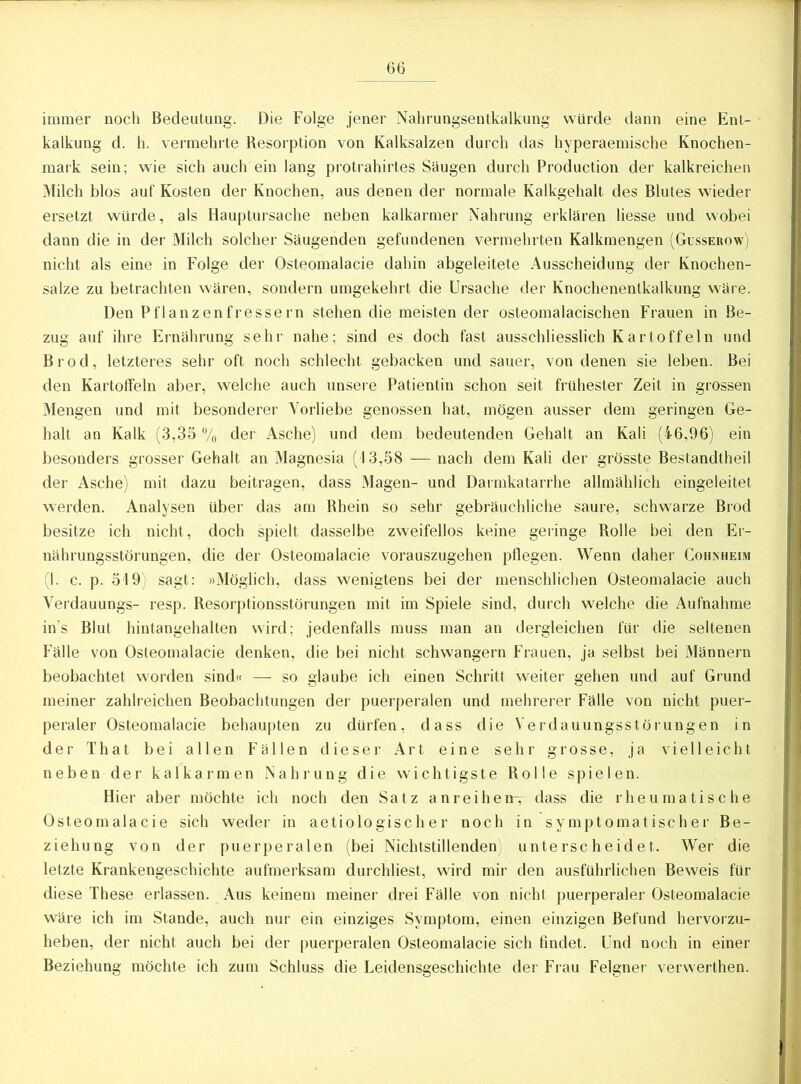 immer noch Bedeutung. Die Folge jener Nahrungsentkalkung würde dann eine Ent- kalkung d. h. vermehrte Resorption von Kalksalzen durch das hyperaemische Knochen- mark sein; wie sich auch ein lang protrahirtes Säugen durch Production der kalkreichen Milch blos auf Kosten der Knochen, aus denen der normale Kalkgehalt des Blutes wieder ersetzt würde, als Hauptursache neben kalkarmer Nahrung erklären Hesse und wobei dann die in der Milch solcher Säugenden gefundenen vermehrten Kalkmengen (Gusserow) nicht als eine in Folge der Osteomalacie dahin abgeleitete Ausscheidung der Knochen- salze zu betrachten wären, sondern umgekehrt die Ursache der Knochenentkalkung wäre. Den Pflanzenfressern stehen die meisten der osteomalacischen Frauen in Be- zug auf ihre Ernährung sehr nahe; sind es doch fast ausschliesslich Kartoffein und Brod, letzteres sehr oft noch schlecht gebacken und sauer, von denen sie leben. Bei den Kartoffeln aber, welche auch unsere Patientin schon seit frühester Zeit in grossen Mengen und mit besonderer Vorliebe genossen hat, mögen ausser dem geringen Ge- halt an Kalk (3,35 % der Asche) und dem bedeutenden Gehalt an Kali (46,96) ein besonders grosser Gehalt an Magnesia (13,58 — nach dem Kali der grösste Bestandtheil der Asche) mit dazu beitragen, dass Magen- und Darmkatarrhe allmählich eingeleitet werden. Analysen über das am Rhein so sehr gebräuchliche saure, schwarze Brod besitze ich nicht, doch spielt dasselbe zweifellos keine geringe Rolle bei den Er- nährungsstörungen, die der Osteomalacie vorauszugehen pflegen. Wenn daher Cohnheim (I. c. p. 519) sagt: »Möglich, dass wenigtens bei der menschlichen Osteomalacie auch Verdauungs- resp. Resorptionsstörungen mit im Spiele sind, durch welche die Aufnahme ins Blut hintangehalten wird; jedenfalls muss man an dergleichen für die seltenen Fälle von Osteomalacie denken, die bei nicht schwängern Frauen, ja selbst bei Männern beobachtet worden sind« — so glaube ich einen Schritt weiter gehen und auf Grund meiner zahlreichen Beobachtungen der puerperalen und mehrerer Fälle von nicht puer- peraler Osteomalacie behaupten zu dürfen, dass die Verdauungsstörungen in der That bei allen Fällen dieser Art eine sehr grosse, ja vielleicht neben der kalkarmen Nahrung die wichtigste Rolle spielen. Hier aber möchte ich noch den Satz anreihen^ dass die rheumatische Osteomalacie sich weder in aetiologisch er noch in symptomatischer Be- ziehung von der puerperalen (bei Nichtstillenden; unterscheidet. Wer die letzte Krankengeschichte aufmerksam durchliest, wird mir den ausführlichen Beweis für diese These erlassen. Aus keinem meiner drei Fälle von nicht puerperaler Osteomalacie wäre ich im Stande, auch nur ein einziges Symptom, einen einzigen Befund hervorzu- heben, der nicht auch bei der puerperalen Osteomalacie sich findet. Und noch in einer Beziehung möchte ich zum Schluss die Leidensgeschichte der Frau Felgner verwerthen.