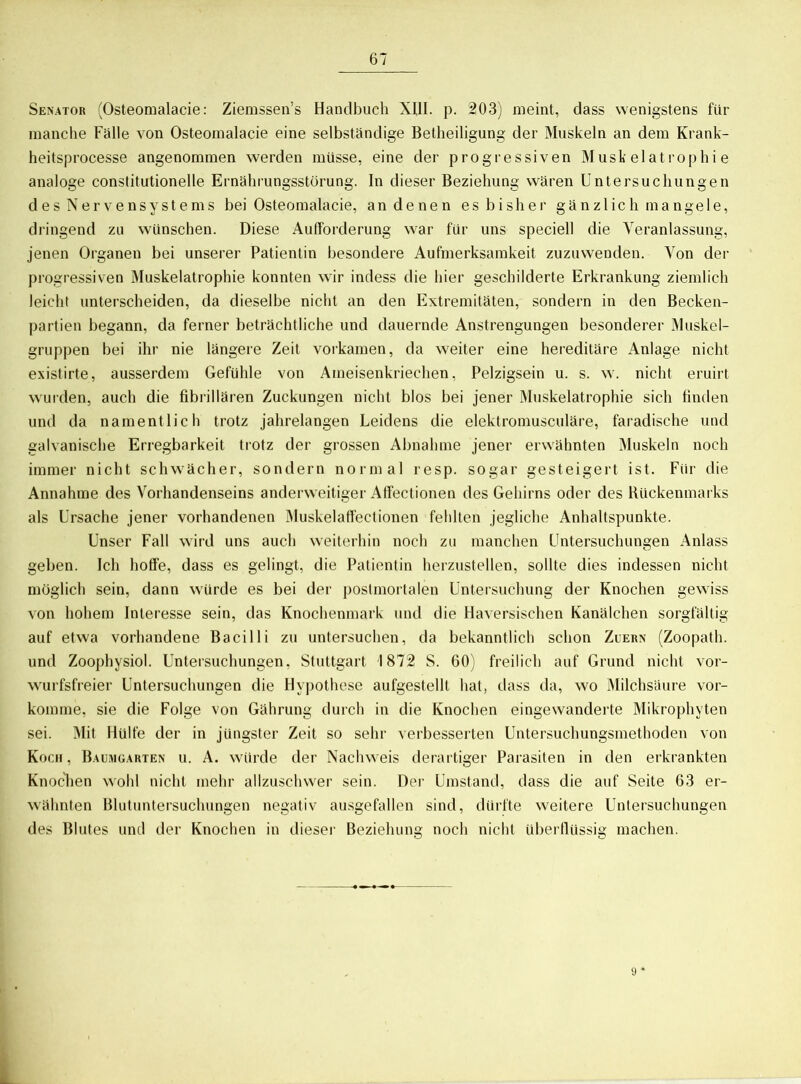 Senator (Osteomalacie: Ziemssen’s Handbuch XUI. p. 203) meint, dass wenigstens für manche Fälle von Osteomalacie eine selbständige Betheiligung der Muskeln an dem Krank- heitsprocesse angenommen werden müsse, eine der progressiven Muskelatrophie analoge constitutionelle Ernährungsstörung. In dieser Beziehung wären Untersuchungen des Nervensystems bei Osteomalacie, an denen es bisher gänzlich mangele, dringend zu wünschen. Diese Aufforderung war für uns speciell die Veranlassung, jenen Organen bei unserer Patientin besondere Aufmerksamkeit zuzuwenden. Von der progressiven Muskelatrophie konnten wir indess die hier geschilderte Erkrankung ziemlich leicht unterscheiden, da dieselbe nicht an den Extremitäten, sondern in den Becken- partien begann, da ferner beträchtliche und dauernde Anstrengungen besonderer Muskel- gruppen bei ihr nie längere Zeit vorkamen, da weiter eine hereditäre Anlage nicht existirte, ausserdem Gefühle von Ameisenkriechen, Pelzigsein u. s. w. nicht eruirt wurden, auch die fibrillären Zuckungen nicht blos bei jener Muskelatrophie sich finden und da namentlich trotz jahrelangen Leidens die elektromusculäre, faradische und galvanische Erregbarkeit trotz der grossen Abnahme jener erwähnten Muskeln noch immer nicht schwächer, sondern normal resp. sogar gesteigert ist. Für die Annahme des Vorhandenseins anderweitiger Affectionen des Gehirns oder des Rückenmarks als Ursache jener vorhandenen Muskelaffectionen fehlten jegliche Anhaltspunkte. Unser Fall wird uns auch weiterhin noch zu manchen Untersuchungen Anlass geben. Ich hoffe, dass es gelingt, die Patientin herzustellen, sollte dies indessen nicht möglich sein, dann würde es bei der postmortalen Untersuchung der Knochen gewiss von hohem Interesse sein, das Knochenmark und die Haversischen Kanälchen sorgfältig auf etwa vorhandene Bacilli zu untersuchen, da bekanntlich schon Zuern (Zoopath. und Zoophysiol. Untersuchungen, Stuttgart 1872 S. 60) freilich auf Grund nicht vor- wurfsfreier Untersuchungen die Hypothese aufgestellt hat, dass da, wo Milchsäure vor- komme, sie die Folge von Gährung durch in die Knochen eingewanderte Mikrophyten sei. Mit Hülfe der in jüngster Zeit so sehr verbesserten Untersuchungsmethoden von Koch, Baumgarten u. A. würde der Nachweis derartiger Parasiten in den erkrankten Knochen wohl nicht mehr allzuschwer sein. Der Umstand, dass die auf Seite 63 er- wähnten Blutuntersuchungen negativ ausgefallen sind, dürfte weitere Untersuchungen des Blutes und der Knochen in dieser Beziehung noch nicht überflüssig machen.