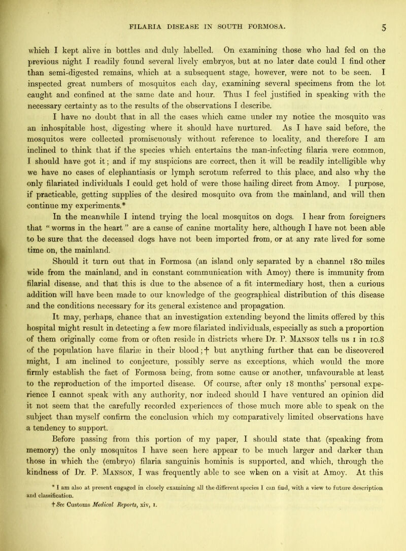 which I kept alive in bottles and duly labelled. On examining those who had fed on the previous night I readily found several lively embryos, hut at no later date could I find other than semi-digested remains, which at a subsequent stage, however, were not to be seen. I inspected great numbers of mosquitos each day, examining several specimens from the lot caught and confined at the same date and hour. Thus I feel justified in speaking with the necessary certainty as to the results of the observations I describe. I have no doubt that in all the cases which came under my notice the mosquito was an inhospitable host, digesting where it should have nurtured. As I have said before, the mosquitos were collected promiscuously without reference to locality, and therefore I am inclined to think that if the species which entertains the man-infecting filaria were common, I should have got it; and if my suspicions are correct, then it will be readily intelligible why we have no cases of elephantiasis or lymph scrotum referred to this place, and also why the only filariated individuals I could get hold of were those hailing direct from Amoy. I purpose, if practicable, getting supplies of the desired mosquito ova from the mainland, and will then continue my experiments.* In the meanwhile I intend trying the local mosquitos on dogs. I hear from foreigners that “ worms in the heart ” are a cause of canine mortality here, although I have not been able to be sure that the deceased dogs have not been imported from, or at any rate lived for some time on, the mainland. Should it turn out that in Formosa (an island only separated by a channel 180 miles wide from the mainland, and in constant communication with Amoy) there is immunity from filarial disease, and that this is due to the absence of a fit intermediary host, then a curious addition will have been made to our knowledge of the geographical distribution of this disease and the conditions necessary for its general existence and propagation. It may, perhaps, chance that an investigation extending beyond the limits offered by this hospital might result in detecting a few more filariated individuals, especially as such a proportion of them originally come from or often reside in districts where Dr. P. Manson tells us i in 10.8 of the population have filarise in their blood; f but anything further that can be discovered might, I am inclined to conjecture, possibly serve as exceptions, which would the more firmly establish the fact of Formosa being, from some cause or another, unfavourable at least to the reproduction of the imported disease. Of course, after only 18 months’ personal expe- rience I cannot speak with any authority, nor indeed should I have ventured an opinion did it not seem that the carefully recorded experiences of those much more able to speak on the subject than myself confirm the conclusion which my comparatively limited observations have a tendency to support. Before passing from this portion of my paper, I should state that (speaking from memory) the only mosquitos I have seen here appear to be much larger and darker than those in which the (embryo) filaria sanguinis hominis is supported, and which, through the kindness of Dr. P. Manson, I was frequently able to see when on a visit at Amoy. At this * I am also at present engaged in closely examining all the different species I can find, with a view to future description and classification. t See Customs Medical Reports, xiv, 1.