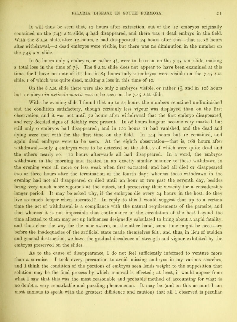 It will thus be seen that, 12 hours after extraction, out of the 12 embryos originally contained on the 7.45 a.m. slide, 4 had disappeared, and there was 1 dead embryo in the field. With the 8 A.M. slide, after 12 hours, 2 had disappeared; 24 hours after this—that is, 36 hours after withdrawal,—2 dead embryos were visible, but there was no diminution in the number on the 7.45 a.m. slide. In 60 hours only 5 embryos, or rather 4%-, were to be seen on the 7.45 A.M. slide, making a total loss in the time of 7§. The 8 a.m. slide does not appear to have been examined at this time, for I have no note of it; but in 84 hours only 2 embryos were visible on the 7.45 a.m. slide, 1 of which was quite dead, making a loss in this time of 10. On the 8 A.M. slide there were also only 2 embryos visible, or rather if, and in 108 hours but 1 embryo in articulo mortis was to be seen on the 7.45 A.M. slide. With the evening slide I found that up to 24 hours the numbers remained undiminished and the condition satisfactory, though certainly less vigour was displayed than on the first observation, and it was not until 72 hours after withdrawal that the first embryo disappeared, and very decided signs of debility were present. In 96 hours langour became very marked, but still only 6 embryos had disappeared; and in 120 hours 11 had vanished, and the dead and dying were met with for the first time on the field. In 144 hours but 12 remained, and again dead embryos were to be seen. At the eighth observation—that is, 168 hours after withdrawal,—only 4 embryos wei*e to be detected on the slide, 2 of which were quite dead and the others nearly so. 12 hours afterwards all had disappeared. In a word, the embryos withdrawn in the morning and treated in an exactly similar manner to those withdrawn in the evening were all more or less weak when first extracted, and had all died or disappeared two or three hours after the termination of the fourth day; whereas those withdrawn in the evening had not all disappeared or died until an hour or two past the seventh day, besides being very much more vigorous at the outset, and preserving their vivacity for a considerably longer period. It may be asked why, if the embryos die every 24 hours in the host, do they live so much longer when liberated ? In reply to this I would suggest that up to a certain time the act of withdrawal is a compliance with the natural requirements of the parasite, and that whereas it is not impossible that continuance in the circulation of the host beyond the time allotted to them may set up influences designedly calculated to bring about a rapid fatality, and thus clear the way for the new swarm, on the other hand, some time might be necessary before the inadequacies of the artificial state made themselves felt; and thus, in lieu of sudden and general destruction, we have the gradual decadence of strength and vigour exhibited by the embryos preserved on the slides. As to the cause of disappearance, I do not feel sufficiently informed to venture more than a surmise. I took every precaution to avoid missing embryos in my various searches, and I think the condition of the portions of embryos seen lends weight to the supposition that solution may be the final process by which removal is effected; at least, it would appear from what I saw that this was the most reasonable and probable method of accounting for what is no doubt a very remarkable and puzzling phenomenon. It may be (and on this account I am most anxious to speak with the greatest diffidence and caution) that all I observed is peculiar