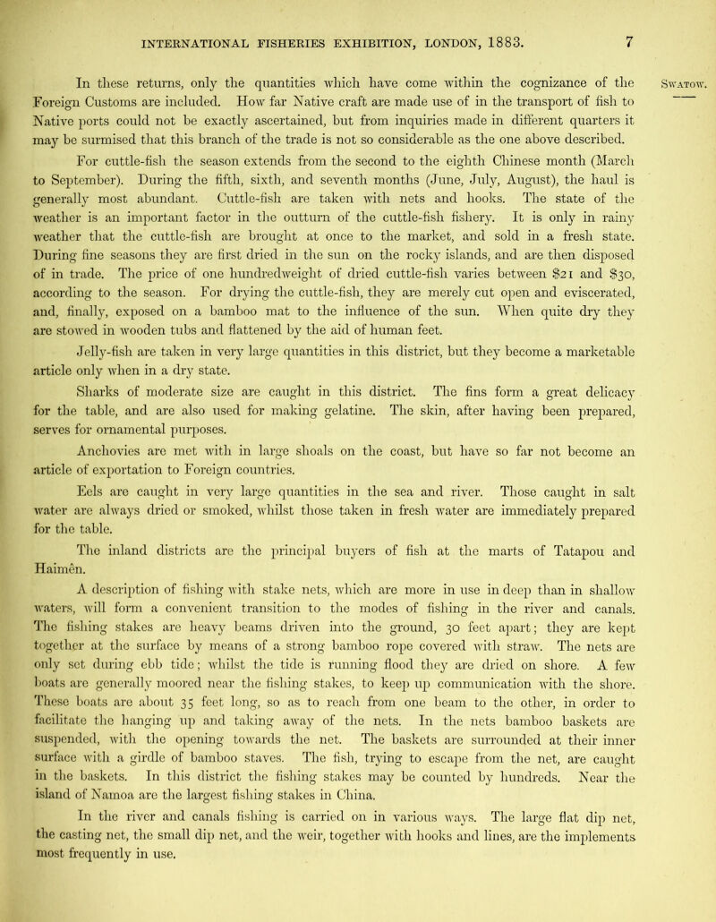 Foreign Customs are included. How far Native craft are made use of in the transport of fish to Native ports could not be exactly ascertained, but from inquiries made in different quarters it may be surmised that this branch of the trade is not so considerable as the one above described. For cuttle-fish the season extends from the second to the eighth Chinese month (March to September). During the fifth, sixth, and seventh months (June, July, August), the haul is generally most abundant. Cuttle-fish are taken with nets and hooks. The state of the weather is an important factor in the outturn of the cuttle-fish fishery. It is only in rainy weather that the cuttle-fish are brought at once to the market, and sold in a fresh state. During fine seasons they are first dried in the sun on the rocky islands, and are then disposed of in trade. The price of one hundredweight of dried cuttle-fish varies between $21 and $30, according to the season. For drying the cuttle-fish, they are merely cut open and eviscerated, and, finally, exposed on a bamboo mat to the influence of the sun. When quite dry they are stowed in wooden tubs and flattened by the aid of human feet. Jelly-fish are taken in very large quantities in this district, but they become a marketable article only when in a dry state. Sharks of moderate size are caught in this district. The fins form a great delicacy for the table, and are also used for making gelatine. The skin, after having been prepared, serves for ornamental purposes. Anchovies are met with in large shoals on the coast, but have so far not become an article of exportation to Foreign countries. Eels are caught in very large quantities in the sea and river. Those caught in salt water are always dried or smoked, whilst those taken in fresh water are immediately prepared for the table. The inland districts are the principal buyers of fish at the marts of Tatapou and Haimen. A description of fishing with stake nets, which are more in use in deep than in shallow waters, will form a convenient transition to the modes of fishing in the river and canals. The fishing stakes are heavy beams driven into the ground, 30 feet apart; they are kept together at the surface by means of a strong bamboo rope covered with straw. The nets are only set during ebb tide; whilst the tide is running flood they are dried on shore. A few boats are generally moored near the fishing stakes, to keep up communication with the shore. These boats are about 35 feet long, so as to reach from one beam to the other, in order to facilitate the hanging up and talcing away of the nets. In the nets bamboo baskets are suspended, with the opening towards the net. The baskets are surrounded at their inner surface with a girdle of bamboo staves. The fish, trying to escape from the net, are caught in the baskets. In this district the fishing stakes may be counted by hundreds. Near the island of Namoa are the largest fishing stakes in China. In the river and canals fishing is carried on in various ways. The large flat dip net, the casting net, the small dip net, and the weir, together with hooks and lines, are the implements most frequently in use.