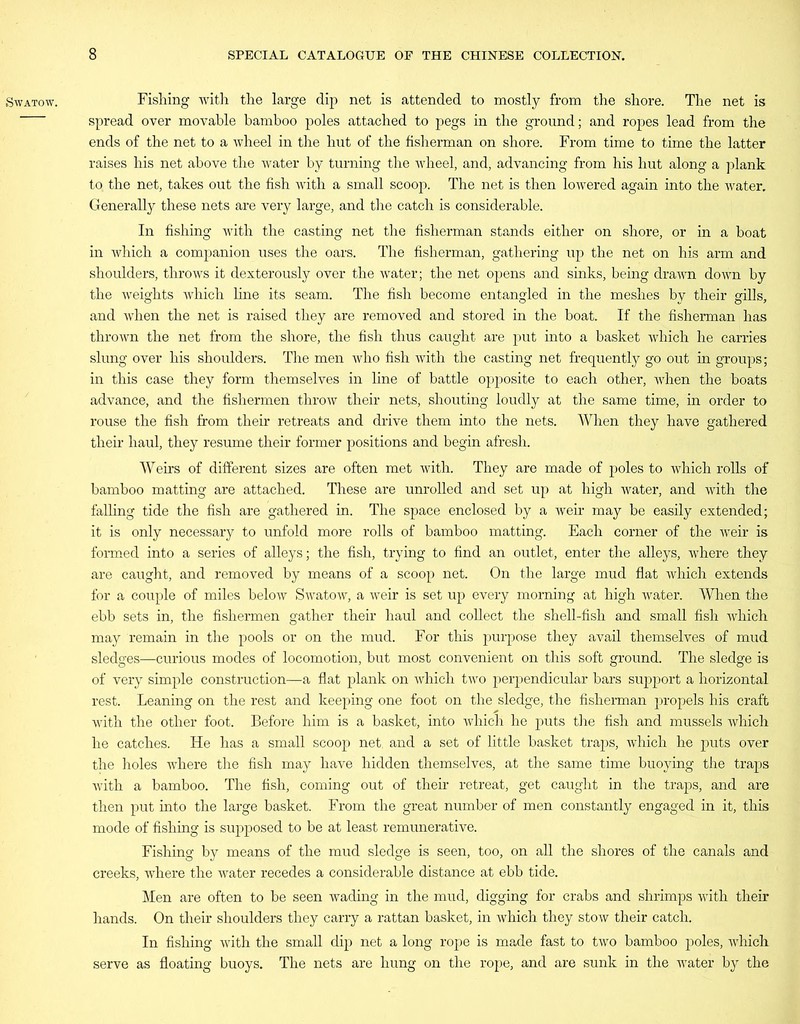 SWATOW. Fishing with the large dip net is attended to mostly from the shore. The net is spread over movable bamboo poles attached to pegs in the ground; and ropes lead from the ends of the net to a wheel in the hut of the fisherman on shore. From time to time the latter raises his net above the water by turning the wheel, and, advancing from his hut along a plank to, the net, takes out the fish with a small scoop. The net is then lowered again into the water. Generally these nets are very large, and the catch is considerable. In fishing with the casting net the fisherman stands either on shore, or in a boat in which a companion uses the oars. The fisherman, gathering up the net on his arm and shoulders, throws it dexterously over the water; the net opens and sinks, being drawn down by the weights which line its seam. The fish become entangled in the meshes by their gills, and when the net is raised they are removed and stored in the boat. If the fisherman has thrown the net from the shore, the fish thus caught are put into a basket which he carries slung over his shoulders. The men who fish with the casting net frequently go out in groups; in this case they form themselves in line of battle opposite to each other, when the boats advance, and the fishermen throw their nets, shouting loudly at the same time, in order to rouse the fish from their retreats and drive them into the nets. When they have gathered their haul, they resume their former positions and begin afresh. Weirs of different sizes are often met with. They are made of poles to which rolls of bamboo matting are attached. These are unrolled and set up at high water, and with the falling tide the fish are gathered in. The space enclosed by a weir may be easily extended; it is only necessary to unfold more rolls of bamboo matting. Each corner of the weir is formed into a series of alleys; the fish, trying to find an outlet, enter the alleys, where they are caught, and removed by means of a scoop net. On the large mud flat which extends for a couple of miles below Swatow, a weir is set up every morning at high water. When the ebb sets in, the fishermen gather their haul and collect the shell-fish and small fish which may remain in the pools or on the mud. For this purpose they avail themselves of mud sledges—curious modes of locomotion, but most convenient on this soft ground. The sledge is of very simple construction—a flat plank on which two perpendicular bars support a horizontal rest. Leaning on the rest and keeping one foot on the sledge, the fisherman propels his craft with the other foot. Before him is a basket, into which he puts the fish and mussels which he catches. He has a small scoop net. and a set of little basket traps, which he puts over the holes where the fish may have hidden themselves, at the same time buoying the traps with a bamboo. The fish, coming out of their retreat, get caught in the traps, and are then put into the large basket. From the great number of men constantly engaged in it, this mode of fishing is supposed to be at least remunerative. Fishing by means of the mud sledge is seen, too, on all the shores of the canals and creeks, where the water recedes a considerable distance at ebb tide. Men are often to be seen wading in the mud, digging for crabs and shrimps with their hands. On their shoulders they carry a rattan basket, in which they stow their catch. In fishing with the small dip net a long rope is made fast to two bamboo poles, which serve as floating buoys. The nets are hung on the rope, and are sunk in the water by the