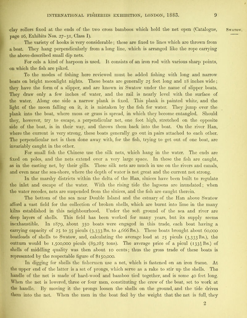 clay rollers fixed at the ends of the two cross bamboos which hold the net open (Catalogue, page 16, Exhibits Nos. 27-31, Class I). The variety of hooks is very considerable; these are fixed to lines which are thrown from a boat. They hang perpendicularly from a long line, which is arranged like the rope carrying the above-described small dip nets. For eels a kind of harpoon is used. It consists of an iron rod with various sharp points, on which the fish are piked. To the modes of fishing here reviewed must be added fishing with long and narrow boats on bright moonlight nights. These boats are generally 25 feet long and 18 inches wide; they have the form of a slipper, and are known in Swatow under the name of slipper boats. They draw only a few inches of water, and the rail is nearly level with the surface of the water. Along one side a narrow plank is fixed. This plank is painted white, and the light of the moon falling on it, it is mistaken by the fish for water. They jump over the plank into the boat, where moss or grass is spread, in which they become entangled. Should they, however, try to escape, a perpendicular net, one foot high, stretched on the opposite side of the boat, is in their way, and throws them back into the boat. On the river Han, where the current is very strong, these boats generally go out in pairs attached to each other. The perpendicular net is then done away with, for the fish, trying to get out of one boat, are invariably caught in the other. For small fish the Chinese use the silk nets, which hang in the water. The ends are fixed on poles, and the nets extend over a very large space. In these the fish are caught, as in the casting net, by their gills. These silk nets are much in use on the rivers and canals, and even near the sea-shore, where the depth of water is not great and the current not strong. In the marshy districts within the delta of the Han, sluices have been built to regulate the inlet and escape of the water. With the rising tide the lagoons are inundated; when the water recedes, nets are suspended from the sluices, and the fish are caught therein. The bottom of the sea near Double Island and the estuary of the Han above Swatow afford a vast field for the collection of broken shells, which are burnt into lime in the many kilns established in this neighbourhood. Under the soft ground of the sea and river are deep layers of shells. This field has been worked for many years, but its supply seems inexhaustible. In 1879, about 350 boats were engaged in this trade, each boat having a carrying capacity of 25 to 35 piculs (3,333 lbs. to 4,666lbs.). These boats brought about 60,000 boatloads of shells to Swatow, and, calculating the average load at 25 piculs (3,333 lbs.), the outturn would be 1,500,000 piculs (89,285 tons). The average price of a picul (133^ lbs.) of shells of middling quality was then about 10 cents; thus the gross trade of these boats is represented by the respectable figure of $150,000. In digging for shells the fishermen use a net, which is fastened on an iron frame. At the upper end of the latter is a set of prongs, which serve as a rake to stir up the shells. The handle of the net is made of hard-wood and bamboo tied together, and is some 40 feet long. When the net is lowered, three or four men, constituting the crew of the boat, set to work at the handle. By moving it the prongs loosen the shells on the ground, and the tide drives them into the net. When the men in the boat feel by the weight that the net is full, they Swatow. 2