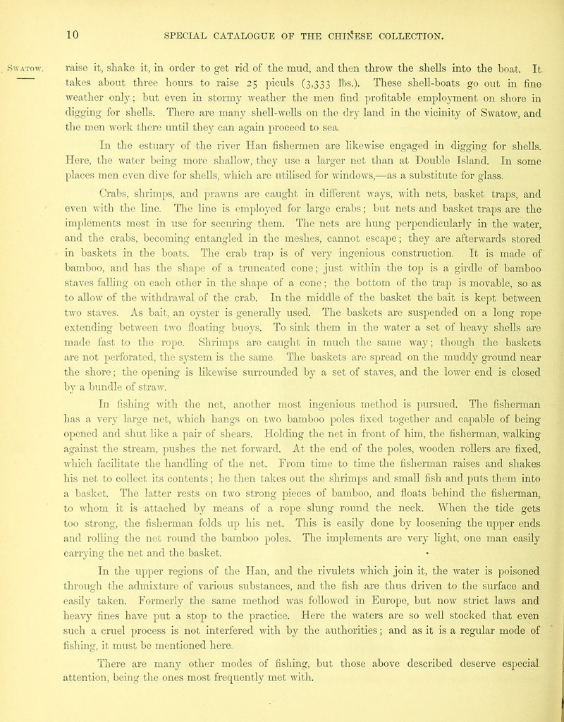 SWATOW. raise it, shake it, in order to get rid of the mud, and then throw the shells into the boat. It takes about three hours to raise 25 piculs (3,333 lbs.). These shell-boats go out in fine weather only; but even in stormy weather the men find profitable employment on shore in digging for shells. There are many shell-wells on the dry land in the vicinity of Swatow, and the men work there until they can again proceed to sea. In the estuary of the river Han fishermen are likewise engaged in digging for shells. Here, the water being more shallow, they use a larger net than at Double Island. In some places men even dive for shells, which are utilised for windows,—as a substitute for glass. Crabs, shrimps, and prawns are caught in different ways, with nets, basket traps, and even with the line. The line is employed for large crabs; but nets and basket traps are the implements most in use for securing them. The nets are hung perpendicularly in the water, and the crabs, becoming entangled in the meshes, cannot escape; they are afterwards stored in baskets in the boats. The crab trap is of very ingenious construction. It is made of bamboo, and has the shape of a truncated cone; just within the top is a girdle of bamboo staves falling on each other in the shape of a cone; the bottom of the trap is movable, so as to allow of the withdrawal of the crab. In the middle of the basket the bait is kept between two staves. As bait, an oyster is generally used. The baskets are suspended on a long rope extending between two floating buoys. To sink them in the water a set of heavy shells are made fast to the rope. Shrimps are caught in much the same way; though the baskets are not perforated, the system is the same. The baskets are spread on the muddy ground near the shore; the opening is likewise surrounded by a set of staves, and the lower end is closed by a bundle of straw. In fishing with the net, another most ingenious method is pursued. The fisherman has a very large net, which hangs on two bamboo poles fixed together and capable of being opened and shut like a pair of shears. Holding the net in front of him, the fisherman, walking against the stream, pushes the net forward. At the end of the poles, wooden rollers are fixed, which facilitate the handling of the net. From time to time the fisherman raises and shakes his net to collect its contents; he then takes out the shrimps and small fish and puts them into a basket. The latter rests on two strong pieces of bamboo, and floats behind the fisherman, to whom it is attached by means of a rope slung round the neck. When the tide gets too strong, the fisherman folds up his net. This is easily done by loosening the upper ends and rolling the net round the bamboo poles. The implements are very light, one man easily carrying the net and the basket. In the upper regions of the Han, and the rivulets which join it, the water is poisoned through the admixture of various substances, and the fish are thus driven to the surface and easily taken. Formerly the same method was followed in Europe, but now strict laws and heavy fines have put a stop to the practice. Here the waters are so well stocked that even such a cruel process is not interfered with by the authorities; and as it is a regular mode of fishing, it must be mentioned here. There are many other modes of fishing, but those above described deserve especial attention, being the ones most frequently met with.