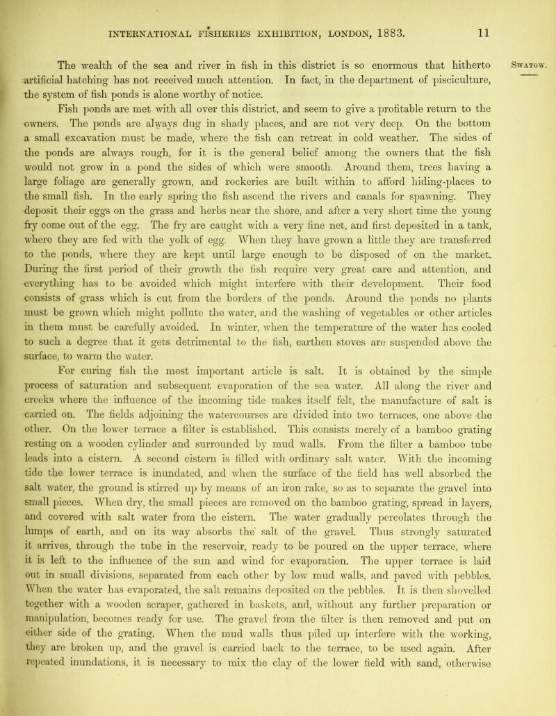 artificial hatching has not received much attention. In fact, in the department of pisciculture, the system of fish ponds is alone worthy of notice. Fish ponds are met with all over this district, and seem to give a profitable return to the owners. The ponds are always dug in shady places, and are not very deep. On the bottom a small excavation must he made, where the fish can retreat in cold weather. The sides of the ponds are always rough, for it is the general belief among the owners that the fish would not grow in a pond the sides of which were smooth. Around them, trees having a large foliage are generally grown, and rockeries are built within to afford hiding-places to the small fish. In the early spring the fish ascend the rivers and canals for spawning. They deposit their eggs on the grass and herbs near the shore, and after a very short time the young fry come out of the egg. The fry are caught with a very fine net, and first deposited in a tank, where they are fed with the yolk of egg. When they have grown a little they are transferred to the ponds, where they are kept until large enough to be disposed of on the market. During the first period of their growth the fish require very great care and attention, and everything has to be avoided which might interfere with their development. Their food consists of grass which is cut from the borders of the ponds. Around the ponds no plants must be grown which might pollute the water, and the washing of vegetables or other articles in them must be carefully avoided. In winter, when the temperature of the water has cooled to such a degree that it gets detrimental to the fish, earthen stoves are suspended above the surface, to warm the water. For curing fish the most important article is salt. It is obtained by the simple process of saturation and subsequent evaporation of the sea water. All along the river and creeks where the influence of the incoming tide makes itself felt, the manufacture of salt is carried on. The fields adjoining the watercourses are divided into two terraces, one above -the other. On the lower terrace a filter is established. This consists merely of a bamboo grating resting on a wooden cylinder and surrounded by mud walls. From the filter a bamboo tube leads into a cistern. A second cistern is filled with ordinary salt water. With the incoming tide the lower terrace is inundated, and when the surface of the field has well absorbed the salt water, the ground is stirred up by means of an iron rake, so as to separate the gravel into small pieces. When dry, the small pieces are removed on the bamboo grating, spread in layers, and covered with salt water from the cistern. The water gradually percolates through the lumps of earth, and on its way absorbs the salt of the gravel. Thus strongly saturated it arrives, through the tube in the reservoir, ready to be poured on the upper terrace, where it is left to the influence of the sun and wind for evaporation. The upper terrace is laid out in small divisions, separated from each other by low mud walls, and paved with pebbles. When the water has evaporated, the salt remains deposited on the pebbles. It is then shovelled together with a wooden scraper, gathered in baskets, and, without any further preparation or manipulation, becomes ready for use. The gravel from the filter is then removed and put on cither side of the grating. When the mud walls thus piled up interfere with the working, they are broken up, and the gravel is carried back to the terrace, to be used again. After repeated inundations, it is necessary to mix the clay of the lower field with sand, otherwise