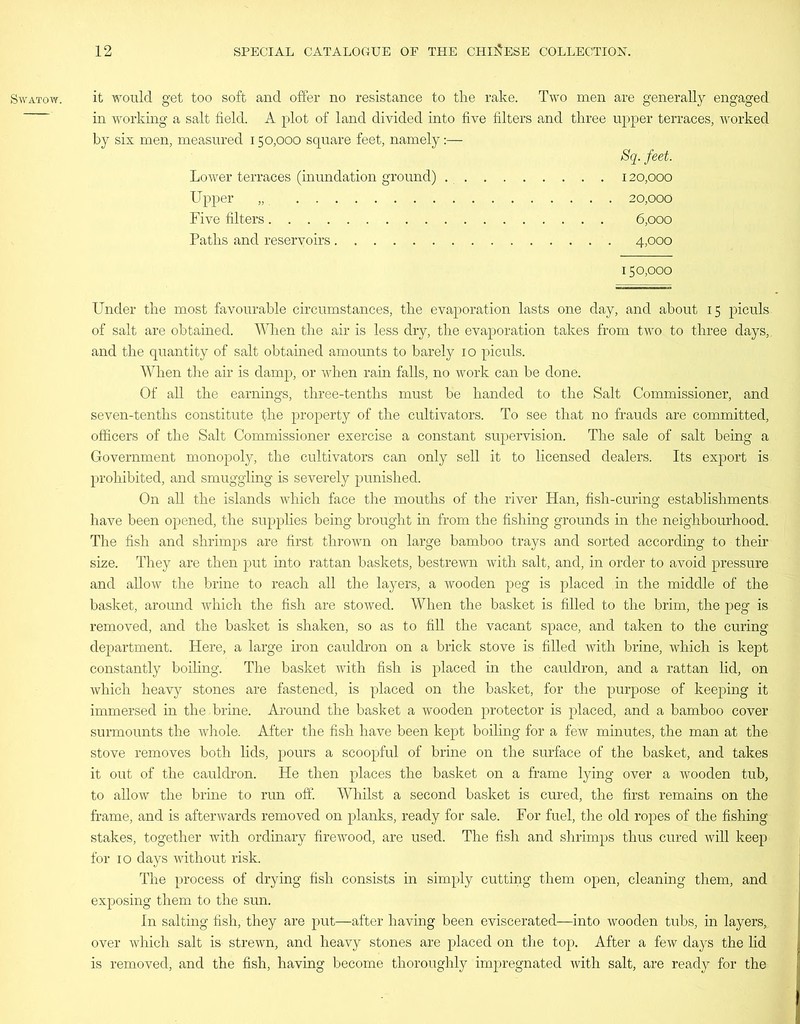 SWATOW. it would get too soft and offer no resistance to the rake. Two men are generally engaged in working a salt field. A plot of land divided into five filters and three upper terraces, worked by six men, measured 150,000 square feet, namely:— Sq. feet. Lower terraces (inundation ground) 120,000 Upper „. 20,000 Five filters 6,000 Paths and reservoirs 4,000 150,000 Under the most favourable circumstances, the evaporation lasts one day, and about 15 piculs of salt are obtained. When the air is less dry, the evaporation takes from two to three days,, and the quantity of salt obtained amounts to barely 10 piculs. When the air is damp, or when rain falls, no work can be done. Of all the earnings, three-tenths must be handed to the Salt Commissioner, and seven-tenths constitute the property of the cultivators. To see that no frauds are committed, officers of the Salt Commissioner exercise a constant supervision. The sale of salt being a Government monopoly, the cultivators can only sell it to licensed dealers. Its export is prohibited, and smuggling is severely punished. On all the islands which face the mouths of the river Han, fish-curing establishments have been opened, the supplies being brought in from the fishing grounds in the neighbourhood. The fish and shrimps are first thrown on large bamboo trays and sorted according to their size. They are then put into rattan baskets, bestrewn with salt, and, in order to avoid pressure and allow the brine to reach all the layers, a wooden peg is placed in the middle of the basket, around which the fish are stowed. When the basket is filled to the brim, the peg is removed, and the basket is shaken, so as to fill the vacant space, and taken to the curing department. Here, a large iron cauldron on a brick stove is filled with brine, which is kept constantly boiling. The basket with fish is placed in the cauldron, and a rattan lid, on which heavy stones are fastened, is placed on the basket, for the purpose of keeping it immersed in the.brine. Around the basket a wooden protector is placed, and a bamboo cover surmounts the whole. After the fish have been kept boiling for a few minutes, the man at the stove removes both lids, pours a scoopful of brine on the surface of the basket, and takes it out of the cauldron. He then places the basket on a frame lying over a wooden tub, to allow the brine to run off. Whilst a second basket is cured, the first remains on the frame, and is afterwards removed on planks, ready for sale. For fuel, the old ropes of the fishing stakes, together with ordinary firewood, are used. The fish and shrimps thus cured will keep for 10 days without risk. The process of drying fish consists in simply cutting them open, cleaning them, and exposing them to the sun. In salting fish, they are put—after having been eviscerated—into wooden tubs, in layers, over which salt is strewn, and heavy stones are placed on the top. After a few days the lid is removed, and the fish, having become thoroughly impregnated with salt, are ready for the