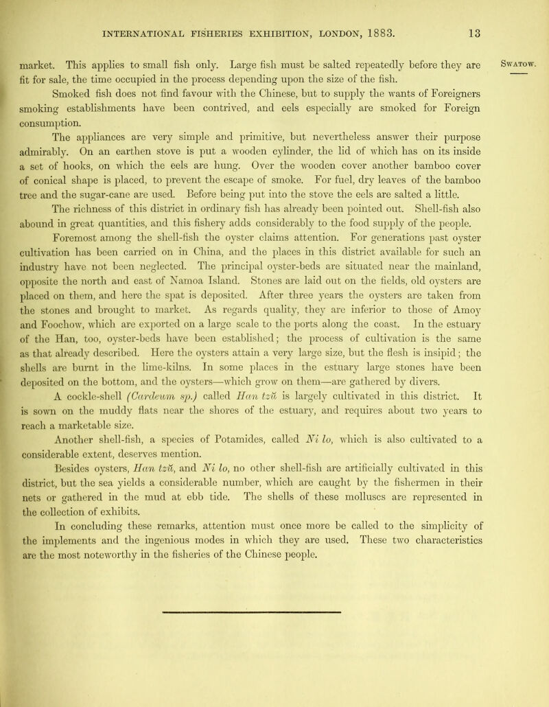 market. This applies to small fish only. Large fish must be salted repeatedly before they are fit for sale, the time occupied in the process depending upon the size of the fish. Smoked fish does not find favour with the Chinese, but to supply the wants of Foreigners smoking establishments have been contrived, and eels especially are smoked for Foreign consumption. The appliances are very simple and primitive, but nevertheless answer their purpose admirably. On an earthen stove is put a wooden cylinder, the lid of which has on its inside of conical shape is placed, to prevent the escape of smoke. For fuel, dry leaves of the bamboo tree and the sugar-cane are used. Before being put into the stove the eels are salted a little. The richness of this district in ordinary fish has already been pointed out. Shell-fish also abound in great quantities, and this fishery adds considerably to the food supply of the people. Foremost among the shell-fish the oyster claims attention. For generations past oyster cultivation has been carried on in China, and the places in this district available for such an industry have not been neglected. The principal oyster-beds are situated near the mainland, opposite the north aud east of Namoa Island. Stones are laid out on the fields, old oysters are placed on them, and here the spat is deposited. After three years the oysters are taken from the stones and brought to market. As regards quality, they are inferior to those of Amoy and Foochow, which are exported on a large scale to the ports along the coast. In the estuary of the Han, too, oyster-beds have been established; the process of cultivation is the same as that already described. Here the oysters attain a very large size, but the flesh is insipid; the shells are burnt in the lime-kilns. In some places in the estuary large stones have been deposited on the bottom, and the oysters—which grow on them—are gathered by divers. A cockle-shell (Cardeum sp.) called Han tzu is largely cultivated in this district. It is sown on the muddy flats near the shores of the estuary, and requires about two years to reach a marketable size. Another shell-fish, a species of Potamides, called Ni lo, which is also cultivated to a considerable extent, deserves mention. Besides oysters, Han tzu, and Ni lo, no other shell-fish are artificially cultivated in this district, but the sea yields a considerable number, which are caught by the fishermen in their nets or gathered in the mud at ebb tide. The shells of these molluscs are represented in the collection of exhibits. In concluding these remarks, attention must once more be called to the simplicity of the implements and the ingenious modes in which they are used. These two characteristics are the most noteworthy in the fisheries of the Chinese people.