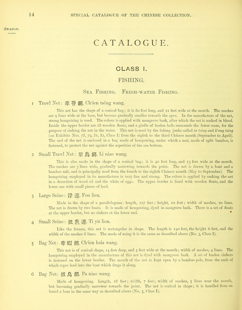 SWATOW. CATALOGUE. CLASS I. FISHING. Sea Fishing. Fresh-water Fishing. 1 Trawl Net: if: -g- Ch‘ien tseng wang. This net has the shape of a conical bag; it is 80 feet long, and 21 feet wide at the mouth. The meshes are 9 lines wide at the base, but become gradually smaller towards the apex. In the manufacture of the net, strong hempstring is used. The colour is applied with mangrove bark, after which the net is soaked in blood. Inside the upper border are 18 wooden floats, and a girdle of leaden balls surrounds the lower seam, for the purpose of sinking the net in the water. This net is used by the fishing junks called ta tseng and ¥ang tseng (see Exhibits Nos. 78, 79, 81, 82, Class I) from the eighth to the third Chinese month (September to April). The end of the net is enclosed in a bag made of hempstring, under which a mat, made of split bamboo, is fastened, to protect the net against the asperities of the sea bottom. 2 Small Trawl Net: % % Li niao wang. This is also made in the shape of a conical bag; it is 40 feet long, and 13 feet wide at the mouth. The meshes are 3 lines wide, gradually narrowing towards the point. The net is drawn by a boat and a bamboo raft, and is principally used from the fourth to the eighth Chinese month (May to September). The hempstring employed in its manufacture is very fine and strong. The colour is applied by soaking the net in a decoction of wood oil and the white of eggs. The upper border is lined with wooden floats, and the lower one with small pieces of lead. 3 Large Seine: jff, Fou lien. Made in the shape of a parallelogram: length, 227 feet; height, 10 feet; width of meshes, 20 lines. The net is drawn by two boats. It is made of hempstring, dyed in mangrove bark. There is a set of floats at the upper border, but no sinkers at the lower end. r 4 Small Seine: $£ ® jig, Ti yii lien. Like the former, this net is rectangular in shape. The length is 140 feet, the height 6 feet, and the width of the meshes 8 lines. The mode of using it is the same as described above (No. 3, Class I). 5 Bag Net: ^ Ch'ien hsia wang. This net is of conical shape, 14 feet deep, and 5 feet wide at the mouth; width of meshes, 4 lines. The hempstring employed in the manufacture of this net is dyed with mangrove bark. A set of leaden sinkers is fastened on the lower border. The mouth of the net is kept open by a bamboo pole, from the ends of which ropes lead into the bpat which drags it along. 6 Bag Net: % jfi, Pa niao wang. Made of hempstring. Length, 18 feet; width, 7 feet; width of meshes, 5 lines near the mouth, but becoming gradually narrower towards the point. The net is conical in shape; it is handled from on board a boat in the same way as described above (No. 5, Class I).