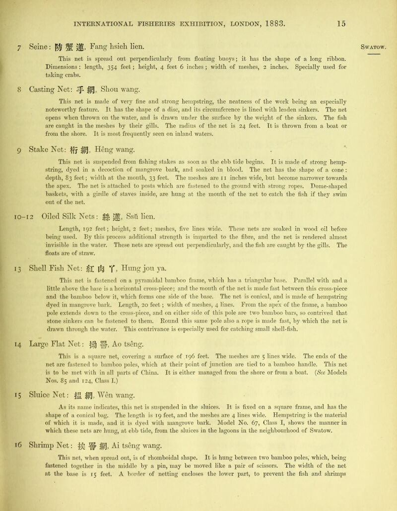 7 8 9 10- 13 14 15 l6 This net is spread out perpendicularly from floating buoys; it has the shape of a long ribbon. Dimensions : length, 354 feet; height, 4 feet 6 inches; width of meshes, 2 inches. Specially used for taking crabs. Casting Net: ^ Shou wang. This net is made of very fine and strong hempstring, the neatness of the work being an especially noteworthy feature. It has the shape of a disc, and its circumference is lined with leaden sinkers. The net opens when thrown on the water, and is drawn under the surface by the weight of the sinkers. The fish are caught in the meshes by their gills. The radius of the net is 24 feet. It is thrown from a boat or from the shore. It is most frequently seen on inland waters. Stake Net: fjy Heng wang. This net is suspended from fishing stakes as soon as the ebb tide begins. It is made of strong hemp- string, dyed in a decoction of mangrove bark, and soaked in blood. The net has the shape of a cone: the apex. The net is attached to posts which are fastened to the ground with strong ropes. Dome-shaped baskets, with a girdle of staves inside, are hung at the mouth of the net to catch the fish if they swim 12 Oiled Silk Nets: £$ jjg, Ssfr lien. Length, 192 feet; height, 2 feet; meshes, five lines wide. These nets are soaked in wood oil before being used. By this process additional strength is imparted to the fibre, and the net is rendered almost invisible in the water. These nets are spread out perpendicularly, and the fish are caught by the gills. The floats are of straw. Shell Fish Net: f^j > Hung jou ya. This net is fastened on a pyramidal bamboo frame, which has a triangular base. Parallel with and a little above the base is a horizontal cross-piece; and the mouth of the net is made fast between this cross-piece and the bamboo below it, which forms one side of the base. The net is conical, and is made of hempstring dyed in mangrove bark. Length, 20 feet; width of meshes, 4 lines. From the apex of the frame, a bamboo pole extends down to the cross-piece, and on either side of this pole are two bamboo bars, so contrived that stone sinkers can be fastened to them. Round this same pole also a rope is made fast, by which the net is drawn through the water. This contrivance is especially used for catching small shell-fish. Large Flat Net: f$j §, Ao tseng. This is a square net, covering a surface of .196 feet. The meshes are 5 lines wide. The ends of the net are fastened to bamboo poles, which at their point of junction are tied to a bamboo handle. This net is to be met with in all parts of China. It is either managed from the shore or from a boat. (See Models Nos. 85 and 124, Class I.) Sluice Net: Wen wang. As its name indicates, this net is suspended in the sluices. It is fixed on a square frame, and has the shape of a conical bag. The length is 19 feet, and the meshes are 4 lines wide. Hempstring is the material of which it is made, and it is dyed with mangrove bark. Model No. 67, Class I, shows the manner in which these nets are hung, at ebb tide, from the sluices in the lagoons in the neighbourhood of Swatow. Shrimp Net: fife W Ai tseng wang. This net, when spread out, is of rhomboidal shape. It is hung between two bamboo poles,' which, being fastened together in the middle by a pin, may be moved like a pair of scissors. The width of the net at the base is 15 feet. A border of netting encloses the lower part, to prevent the fish and shrimps