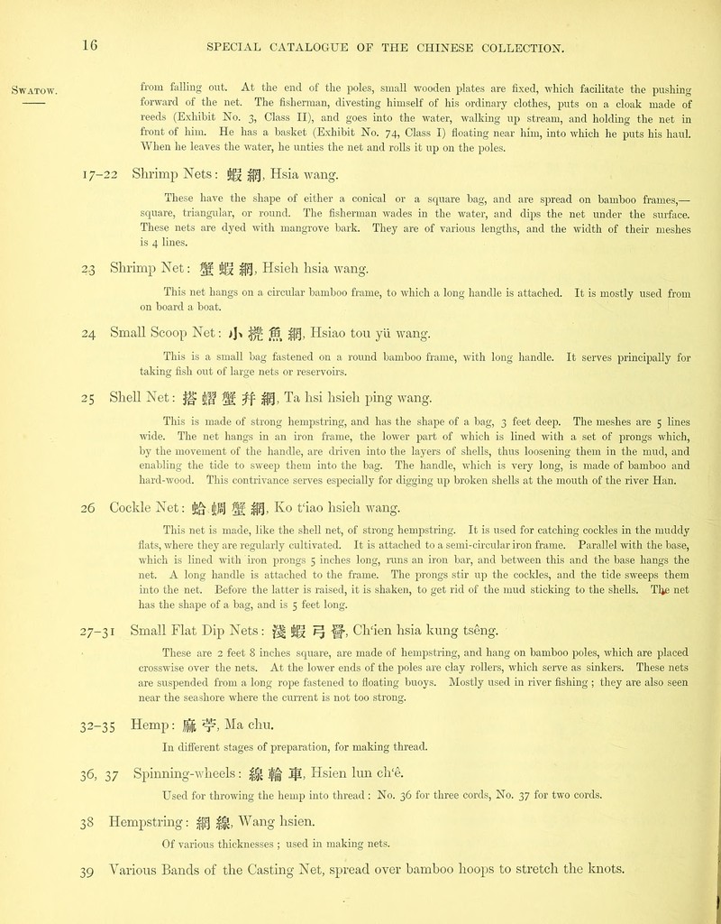 forward of the net. The fisherman, divesting himself of his ordinary clothes, puts on a cloak made of reeds (Exhibit No. 3, Class II), and goes into the water, walking up stream, and holding the net in front of him. He has a basket (Exhibit No. 74, Class I) floating near him, into which he puts his haul. When he leaves the water, he unties the net and rolls it up on the poles. 17-22 Shrimp Nets: g|jj Hsia wang. These have the shape of either a conical or a square bag, and are spread on bamboo frames,— square, triangular, or round. The fisherman wades in the water, and dips the net under the surface. These nets are dyed with mangrove bark. They are of various lengths, and the width of their meshes is 4 lines. 2.3 Shrimp Net: tU $tj, Hsieh hsia wang. This net hangs on a circular bamboo frame, to which a long handle is attached. It is mostly used from on board a boat. 24 Small Scoop Net: >]-. ^ (85 -fp|, Hsiao tou yii wang. This is a small bag fastened on a round bamboo frame, with long handle. It serves principally for taking fish out of large nets or reservoirs. 25 Shell Net: ilW W: .ft if®, Ta hsi hsieh ping wang. This is made of strong hempstring, and has the shape of a bag, 3 feet deep. The meshes are 5 lines wide. The net hangs in an iron frame, the lower part of which is lined with a set of prongs which, by the movement of the handle, are driven into the layers of shells, thus loosening them in the mud, and enabling the tide to sweep them into the bag. The handle, which is very long, is made of bamboo and hard-wood. This contrivance serves especially for digging up broken shells at the mouth of the river Han. 26 Cockle Net: Ko t'iao hsieh. wang. This net is made, like the shell net, of strong hempstring. It is used for catching cockles in the muddy flats, where they are regularly cultivated. It is attached to a semi-circular iron frame. Parallel with the base, which is lined with iron prongs 5 inches long, runs an iron bar, and between this and the base hangs the net. A long handle is attached to the frame. The prongs stir up the cockles, and the tide sweeps them into the net. Before the latter is raised, it is shaken, to get rid of the mud sticking to the shells. Tlje net has the shape of a bag, and is 5 feet long. 27-31 Small Flat Dip Nets: $§ FJ f|, Ch‘ien hsia kung tseng. These are 2 feet 8 inches square, are made of hempstring, and hang on bamboo poles, which are placed crosswise over the nets. At the lower ends of the poles are clay rollers, which serve as sinkers. These nets are suspended from a long rope fastened to floating buoys. Mostly used in river fishing ; they are also seen near the seashore where the current is not too strong. 32-35 Hemp: g *rb Ma chu. In different stages of preparation, for making thread. 36, 37 Spinning-wheels: H $| Hsien lun ch'e. Used for throwing the hemp into thread : No. 36 for three cords, No. 37 for two cords. 38 Hempstring: ||| |j|, Wang hsien. Of various thicknesses ; used in making nets. 39 Various Bands of the Casting Net, spread over bamboo hoops to stretch the knots.