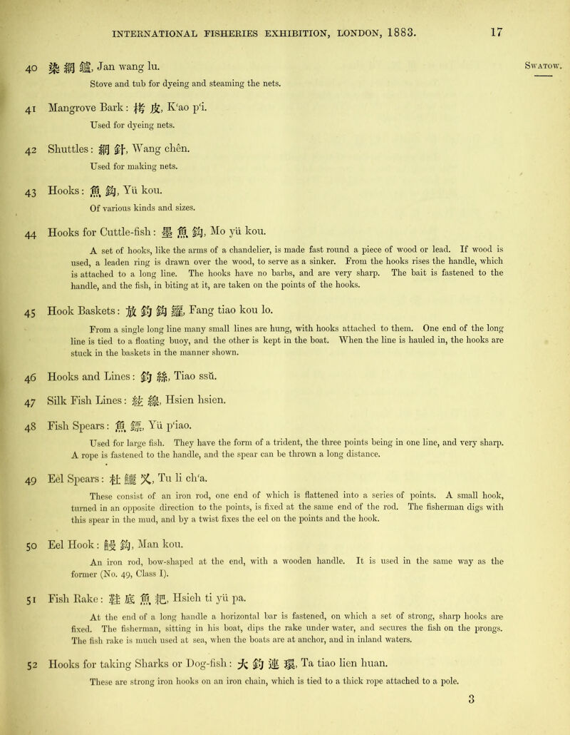 SWATOW. 41 Mangrove Bark: fa, K'ao p‘i. Used for dyeing nets. 42 Shuttles: if, Wang chen. Used for making nets. 43 Hooks: $5 f£j, Yii kou. Of various kinds and sizes. 44 Hooks for Cuttle-fish: J§ (?§§£), Mo yii kou. A set of hooks, like the arms of a chandelier, is made fast round a piece of wood or lead. If wood is used, a leaden ring is drawn over the wood, to serve as a sinker. From the hooks rises the handle, which is attached to a long line. The hooks have no harbs, and are very sharp. The bait is fastened to the handle, and the fish, in biting at it, are taken on the points of the hooks. 45 Hook Baskets: $£>)§£} H, Fang tiao kou lo. From a single long line many small lines are hung, with hooks attached to them. One end of the long line is tied to a floating buoy, and the other is kept in the boat. When the line is hauled in, the hooks are stuck in the baskets in the manner shown. 46 Hooks and Lines: ffj Tiao ssu. 47 Silk Fish Lines: $£ $|, Hsien hsien. 48 Fish Spears: ,18 Yii p'iao. Used for large fish. They have the form of a trident, the three points being in one line, and very sharp. A rope is fastened to the handle, and the spear can be thrown a long distance. 49 Eel Spears: ft §Jt %, Tu li ch'a. These consist of an iron rod, one end of which is flattened into a series of points. A small hook, turned in an opposite direction to the points, is fixed at the same end of the rod. The fisherman digs with this spear in the mud, and by a twist fixes the eel on the points and the hook. 50 Eel Hook: f£), Man kou. An iron rod, bow-shaped at the end, with a wooden handle. It is used in the same way as the former (No. 49, Class I). 51 Fish Rake : |f ©, ffi, Hsieh ti yii pa. At the end of a long handle a horizontal bar is fastened, on which a set of strong, sharp hooks are fixed. The fisherman, sitting in his boat, dips the rake under water, and secures the fish on the prongs. The fish rake is much used at sea, when the boats are at anchor, and in inland waters. 52 Hooks for taking Sharks or Dog-fish: $J jjg Ta tiao lien huan. These are strong iron hooks on an iron chain, which is tied to a thick rope attached to a pole. 40 ^ M it Jan wang to- Stove and tub for dyeing and steaming the nets. 3