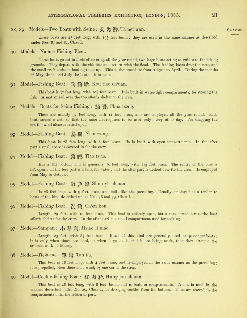 These boats are 43 feet long, with 13^ feet beam; they are used in the same manner as described 90 Models—Namoa Fishing Fleet. These boats go out in fleets of 40 or 45 all the year round, two large boats acting as guides to the fishing grounds. They depart with the ebb tide and return with the flood. The leading boats drag the nets, and the small craft assist in hauling them up. This is the procedure from August to April. During the months of May, June, and July the boats fish in pairs. 91 Model—Fishing Boat: §1] f?j| jjg, Kou tiao ch'uan. This boat is 32 feet long, with 10J feet beam. It is built in water-tight compartments, for stowing the fish. A mat spread over the top affords shelter to the crew. 92 Models—Boats for Seine Fishing: Chua tseng. These are usually 37 feet long, with 11 feet beam, and are employed all the year round. Each boat carries a net, so that the same net requires to be used only every other day. For dragging the net the wind alone is relied upon. 93 Model—Fishing Boat: •$§, Niao wang. This boat is 28 feet long, with 8 feet beam. It is built with open compartments. In the after part a small space is covered in for the crew. Has a flat bottom, and is generally 36 feet long, with ii£ feet beam. The centre of the boat is left open ; in the fore part is a tank for water; and the after part is decked over for the crew. Is employed from May to October. 95 Model—Fishing Boat: 1[£ Ifi Shou yii ch'uan. Is 28 feet long, with 9 feet beam, and built like the preceding. Usually employed as a tender to boats of the kind described under Nos. 78 and 79, Class I. 96 Model—Fishing Boat: $£ M)> Ch'en kou. Length, 29 feet, with 10 feet beam. This boat is entirely open, but a mat spread across the boat affords shelter for the crew. In the after part is a small compartment used for cooking. Length, 23 feet, with 8£ feet beam. Boats of this kind are generally used as passenger boats; it is only when times are hard, or when large hauls of fish are being made, that they attempt the arduous work of fishing. 98 Model—Tic-a-tac: Vji Jjgf, Tan t‘a. This boat is 18 feet long, with 4 feet beam, and is employed in the same manner as the preceding; it is propelled, when there is no wind, by one oar at the stern. 99 Model—Cockle-fishing Boat: &T $1 ifft, Hung jou ch'uan. This boat is 28 feet long, with 8 feet beam, and is built in compartments. A net is used in the manner described under No. 26, Class I, for dredging cockles from the bottom. These are stowed in the compartments until the return to port.