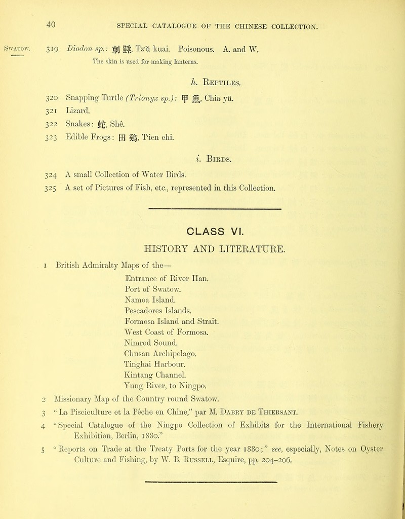 The skin is used for making lanterns. h. Reptiles. 320 Snapping Turtle (Trionyx sp.): tp J5, Chia yii. 321 Lizard. 322 Snakes: $£, She. 323 Edible Frogs: [R |§, T'ien chi. i. Birds. 324 A small Collection of Water Birds. 325 A set of Pictures of Fish, etc., represented in this Collection. CLASS VI. HISTORY AND LITERATURE. 1 British Admiralty Maps of the— Entrance of River Han. Port of Swatow. Namoa Island. Pescadores Islands. Formosa Island and Strait. West Coast of Formosa. Nimrod Sound. Chusan Archipelago. Tinghai Harbour. Kintang Channel. Yung River, to Ningpo. 2 Missionary Map of the Country round Swatow. 3 “ La Pisciculture et la Peche en Chine,” par M. Dabry de Thiersant. 4 “Special Catalogue of the Ningpo Collection of Exhibits for the International Fishery Exhibition, Berlin, 1880.” 5 “Reports on Trade at the Treaty Ports for the year 1880;” see, especially, Notes on Oyster Culture and Fishing, by W. B. Russell, Esquire, pp. 204-206.
