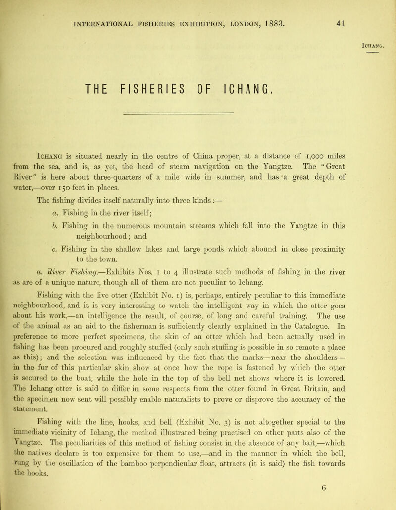 ICHANG. THE FISHERIES OF ICHANG. Ichang is situated nearly in the centre of China proper, at a distance of 1,000 miles from the sea, and is, as yet, the head of steam navigation on the Yangtze. The “Great River” is here about three-quarters of a mile wide in summer, and has'a great depth of water,—over 150 feet in places. The fishing divides itself naturally into three kinds:— a. Fishing in the river itself; b. Fishing in the numerous mountain streams which fall into the Yangtze in this neighbourhood; and c. Fishing in the shallow lakes and large ponds which abound in close proximity to the town. a. River Fishing.—Exhibits Nos. 1 to 4 illustrate such methods of fishing in the river as are of a unique nature, though all of them are not peculiar to Ichang. Fishing with the live otter (Exhibit No. 1) is, perhaps, entirely peculiar to this immediate neighbourhood, and it is very interesting to watch the intelligent way in which the otter goes about his work,—an intelligence the result, of course, of long and careful training. The use of the animal as an aid to the fisherman is sufficiently clearly explained in the Catalogue. In preference to more perfect specimens, the skin of an otter which had been actually used in fishing has been procured and roughly stuffed (only such stuffing is possible in so remote a place as this); and the selection was influenced by the fact that the marks—near the shoulders— in the fur of this particular skin fehow at once how the rope is fastened by which the otter is secured to the boat, while the hole in the top of the bell net shows where it is lowered. The Ichang otter is said to differ in some respects from the otter found in Great Britain, and the specimen now sent will possibly enable naturalists to prove or disprove the accuracy of the statement. Fishing with the line, hooks, and bell (Exhibit No. 3) is not altogether special to the immediate vicinity of Ichang, the method illustrated being practised on other parts also of the Yangtze. The peculiarities of this method of fishing consist in the absence of any bait,—which the natives declare is too expensive for them to use,—and in the manner in which the bell, rung by the oscillation of the bamboo perpendicular float, attracts (it is said) the fish towards the hooks. 6