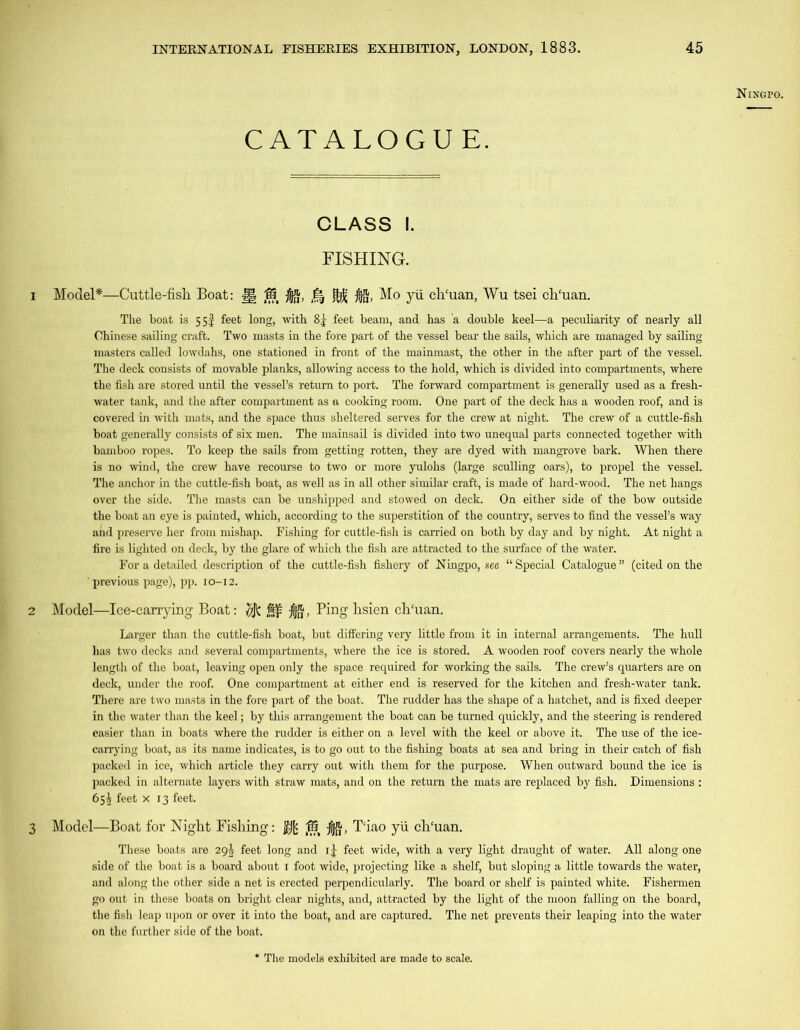 Ningpo. CATALOGUE. CLASS I. FISHING. 1 Model*—Cuttle-fish Boat: J| 15 ^ Mo yii ch'uan, Wu tsei ch'uan. The boat is 55I feet long, with 8j feet beam, and has a double keel—a peculiarity of nearly all Chinese sailing craft. Two masts in the fore part of the vessel bear the sails, which are managed by sailing masters called lowdahs, one stationed in front of the mainmast, the other in the after part of the vessel. The deck consists of movable planks, allowing access to the hold, which is divided into compartments, where the fish are stored until the vessel’s return to port. The forward compartment is generally used as a fresh- water tank, and the after compartment as a cooking room. One part of the deck has a wooden roof, and is covered in with mats, and the space thus sheltered serves for the crew at night. The crew of a cuttle-fish boat generally consists of six men. The mainsail is divided into two unequal parts connected together with bamboo ropes. To keep the sails from getting rotten, they are dyed with mangrove bark. When there is no wind, the crew have recourse to two or more yulolis (large sculling oars), to propel the vessel. The anchor in the cuttle-fish boat, as well as in all other similar craft, is made of hard-wood. The net hangs over the side. The masts can be unshipped and stowed on deck. On either side of the bow outside the boat an eye is painted, which, according to the superstition of the country, serves to find the vessel’s way and preserve her from mishap. Fishing for cuttle-fish is carried on both by day and by night. At night a fire is lighted on deck, by the glare of which the fish are attracted to the surface of the water. For a detailed description of the cuttle-fish fishery of Ningpo, see “ Special Catalogue ” (cited on the ' previous page), pp. 10-12. 2 Model—Ice-carrying Boat: 7$ , Ping lisien ch'uan. Larger than the cuttle-fish boat, but differing very little from it in internal arrangements. The hull has two decks and several compartments, where the ice is stored. A wooden roof covers nearly the whole length of the boat, leaving open only the space required for working the sails. The crew’s quarters are on deck, under the roof. One compartment at either end is reserved for the kitchen and fresh-wrater tank. There are two masts in the fore part of the boat. The rudder has the shape of a hatchet, and is fixed deeper in the water than the keel; by this arrangement the boat can be turned quickly, and the steering is rendered easier than in boats where the rudder is either on a level with the keel or above it. The use of the ice- carrying boat, as its name indicates, is to go out to the fishing boats at sea and bring in their catch of fish packed in ice, which article they carry out with them for the purpose. When outward bound the ice is packed in alternate layers with straw mats, and on the return the mats are replaced by fish. Dimensions : 65^ feet x 13 feet. 3 Model—Boat for Night Fishing: $I[c ,15 f(f§, T'iao yii ch'uan. These boats are 29^ feet long and i£ feet wide, with a very light draught of water. All along one side of the boat is a board about 1 foot wide, projecting like a shelf, but sloping a little towards the water, and along the other side a net is erected perpendicularly. The board or shelf is painted white. Fishermen go out in these boats on bright clear nights, and, attracted by the light of the moon falling on the board, the fish leap upon or over it into the boat, and are captured. The net prevents their leaping into the water on the further side of the boat. * The models exhibited are made to scale.