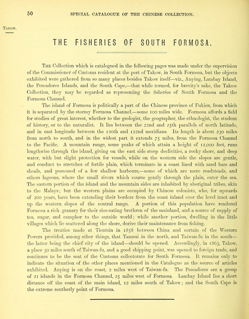 Takow. THE FISHERIES OF SOUTH FORMOSA. The Collection which is catalogued in the following pages was made under the supervision of the Commissioner of Customs resident at the port of Takow, in South Formosa, hut the objects exhibited were gathered from so many places besides Takow itself—viz., Anping, Lambay Island, the Pescadores Islands, and the South Cape,—that while termed, for brevity’s sake, the Takow Collection, they may be regarded as representing the fisheries of South Formosa and the Formosa Channel. The island of Formosa is politically a part of the Chinese province of Fukien, from which it is separated by the stormy Formosa Channel,—some ioo miles wide. Formosa affords a field for studies of great interest, whether to the geologist, the geographer, the ethnologist, the student of history, or to the naturalist. It lies between the 22nd and 25th parallels of north latitude, and in east longitude between the 120th and 122nd meridians. Its length is about 230 miles from north to south, and in the widest part it extends 75 miles, from the Formosa Channel to the Pacific. A mountain range, some peaks of which attain a height of 11,000 feet, runs lengthwise through the island, giving on the east side steep declivities, a rocky shore, and deep water, with but slight protection for vessels, while on the western side the slopes are gentle, and conduct to stretches of fertile plain, which terminate in a coast lined with sand bars and shoals, and possessed of a few shallow harbours,—some of which are mere roadsteads, and others lagoons, where the small rivers which course gently through the plain, enter the sea. The eastern portion of the island and the mountain sides are inhabited by aboriginal tribes, akin to the Malays; but the western plains are occupied by Chinese colonists, who, for upwards of 200 years, have been extending their borders from the coast inland over the level tract and up the western slopes of the central range. A portion of this population have rendered Formosa a rich granary for their rice-eating brethren of the mainland, and a source of supply of tea, sugar, and camphor to the outside world; while another portion, dwelling in the little villages which lie scattered along the shore, derive their maintenance from fishing. The treaties made at Tientsin in 1858 between China and certain of the Western Powers provided, among other things, that Tamsui in the north, and Taiwan-fu in the south— the latter being the chief city of the island—should be opened. Accordingly, in 1863, Takow, a place 30 miles south of Taiwan-fu, and a good shipping point, was opened to foreign trade, and continues to be the seat of the Customs collectorate for South Formosa. It remains only to indicate the situation of the other places mentioned in the Catalogue as the source of articles exhibited. Anping is on the coast, 2 miles west of Taiwan-fu. The Pescadores are a group of 21 islands in the Formosa Channel, 25 miles west of Formosa. Lambay Island lies a short distance off the coast of the main island, 12 miles south of Takow; and the South Cape is the extreme southerly point of Formosa.