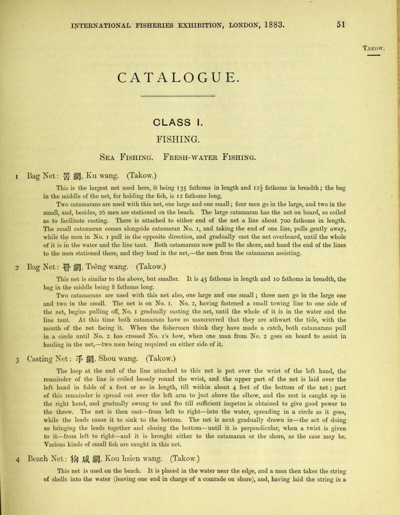 CATALOGUE. ji. Takow. CLASS I. FISHING. Sea Fishing. Fresh-water Fishing. 1 Bag Net: ^ gf, Ku wang. (Takow.) This is the largest net used here, it being 135 fathoms in length and 12^ fathoms in breadth; the bag in the middle of the net, for holding the fish, is 12 fathoms long. Two catamarans are used with this net, one large and one small; four men go in the large, and two in the small, and, besides, 26 men are stationed on the beach. The large catamaran has the net on board, so coiled as to facilitate casting. There is attached to either end of the net a line about 700 fathoms in length. The small catamaran comes alongside catamaran No. 1, and taking the end of one line, pulls gently away, while the men in No. 1 pull in the opposite direction, and gradually cast the net overboard, until the whole of it is in the water and the line taut. Both catamarans now pull to the shore, and hand the end of the lines to the men stationed there, and they haul in the net,—the men from the catamaran assisting. 2 Bag Net: |f- £0, Tseng wang. (Takow.) This net is similar to the above, but smaller. It is 45 fathoms in length and 10 fathoms in breadth, the bag in the middle being 8 fathoms long. Two catamarans are used with this net also, one large and one small; three men go in the large one and two in the small. The net is on No. i. No. 2, having fastened a small towing line to one side of the net, begins pulling off, No. 1 gradually casting the net, until the whole of it is in the water and the line taut. At this time both catamarans have so manoeuvred that they are athwart the tide, with the mouth of the net facing it. When the fishermen think they have made a catch, both catamarans pull in a circle until No. 2 has crossed No. i’s bow, when one man from No. 2 goes on board to assist in hauling in the net,—two men being required on either side of it. 3 Casting Net: ^ Shou wang. (Takow.) The loop at the end of the line attached to this net is put over the wrist of the left hand, the remainder of the line is coiled loosely round the wrist, and the upper part of the net is laid over the left hand in folds of a foot or so in length, till within about 4 feet of the bottom of the net; part of this remainder is spread out over the left arm to just above the elbow, and the rest is caught up in the right hand, and gradually swung to and fro till sufficient impetus is obtained to give good power to the throw. The net is then cast—from left to right—into the water, spreading in a circle as it goes, while the leads cause it to sink to the bottom. The net is next gradually drawn in—the act of doing so bringing the leads together and closing the bottom—until it is perpendicular, when a twist is given to it—from left to right—and it is brought either to the catamaran or the shore, as the case may be. Various kinds of small fish are caught in this net. Beach Net: $j, Kou hsien wang. (Takow.) This net is used on the beach. It is placed in the water near the edge, and a man then takes the string of shells into the water (leaving one end in charge of a comrade on shore), and, having laid the string in a 4