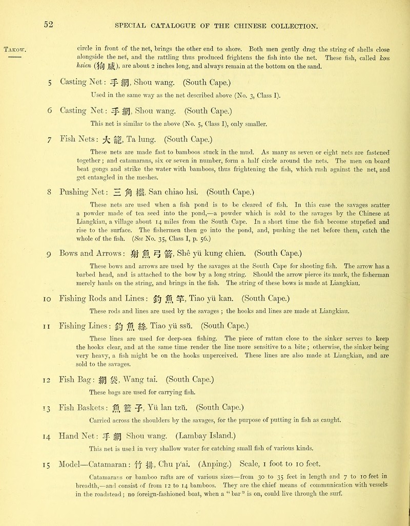 Takow. circle in front of the net, brings the other end to shore. Both men gently drag the string of shells close alongside the net, and the rattling thus produced frightens the fish into the net. These fish, called Tcou hsien (^pj Jjj|), are about 2 inches long, and always remain at the bottom on the sand. 5 Casting Net: Shou wang. (South Cape.) Used in the same way as the net described above (No. 3, Class I). 6 Casting Net: ^ $j(j, Shou wang. (South Cape.) This net is similar to the above (No. 5, Class I), only smaller. 7 Fish Nets: ft ff, Ta lung. (South Cape.) These nets are made fast to bamboos stuck in the mud. As many as seven or eight nets are fastened together; and catamarans, six or seven in number, form a half circle around the nets. The men on board beat gongs and strike the water with bamboos, thus frightening the fish, which rush against the net, and get entangled in the meshes. 8 Pushing Net: H % lilt. San chiao hsi. (South Cape.) These nets are used when a fish pond is to be cleared of fish. In this case the savages scatter a powder made of tea seed into the pond,—a powder which is sold to the savages by the Chinese at Liangkiau, a village about 14 miles from the South Cape. In a short time the fish become stupefied and rise to the surface. The fishermen then go into the pond, and, pushing the net before them, catch the whole of the fish. (See No. 35, Class I, p. 56.) 9 Bows and Arrows: 12 ^ , She yii kung ehien. (South Cape.) These bows and arrows are used by the savages at the South Cape for shooting fish. The arrow has a barbed head, and is attached to the bow by a long string. Should the arrow pierce its mark, the fisherman merely hauls on the string, and brings in the fish. The string of these bows is made at Liangkiau. 10 Fishing Rods and Lines: ffj © Sp, Tiao yii kan. (South Cape.) These rods and lines are used by the savages ; the hooks and lines are made at Liangkiau. 11 Fishing Lines: 0j © $£, Tiao yii ssu. (South Cape.) These lines are used for deep-sea fishing. The piece of rattan close to the sinker serves to keep the hooks clear, and at the same time render the line more sensitive to a bite ; otherwise, the sinker being very heavy, a fish might be on the hooks unperceived. These lines are also made at Liangkiau, and are sold to the savages. 12 Fish Bag: £pf Wang tai. (South Cape.) These bags are used for carrying fish. 13 Fish Baskets: © H Yii lan tzii. (South Cape.) Carried across the shoulders by the savages, for the purpose of putting in fish as caught. 14 Hand Net: ^ $jf Shou wang. (Lambay Island.) This net is used in very shallow water for catching small fish of various kinds. 15 Model—Catamaran: ft $■, Chu p‘ai. (Anping.) Scale, 1 foot to 10 feet. Catamarans or bamboo rafts are of various sizes—from 30 to 35 feet in length and 7 to 10 feet in breadth,—and consist of from 12 to 14 bamboos. They are the chief means of communication with vessels in the roadstead; no foreign-fashioned boat, when a “ bar ” is on, could live through the surf.
