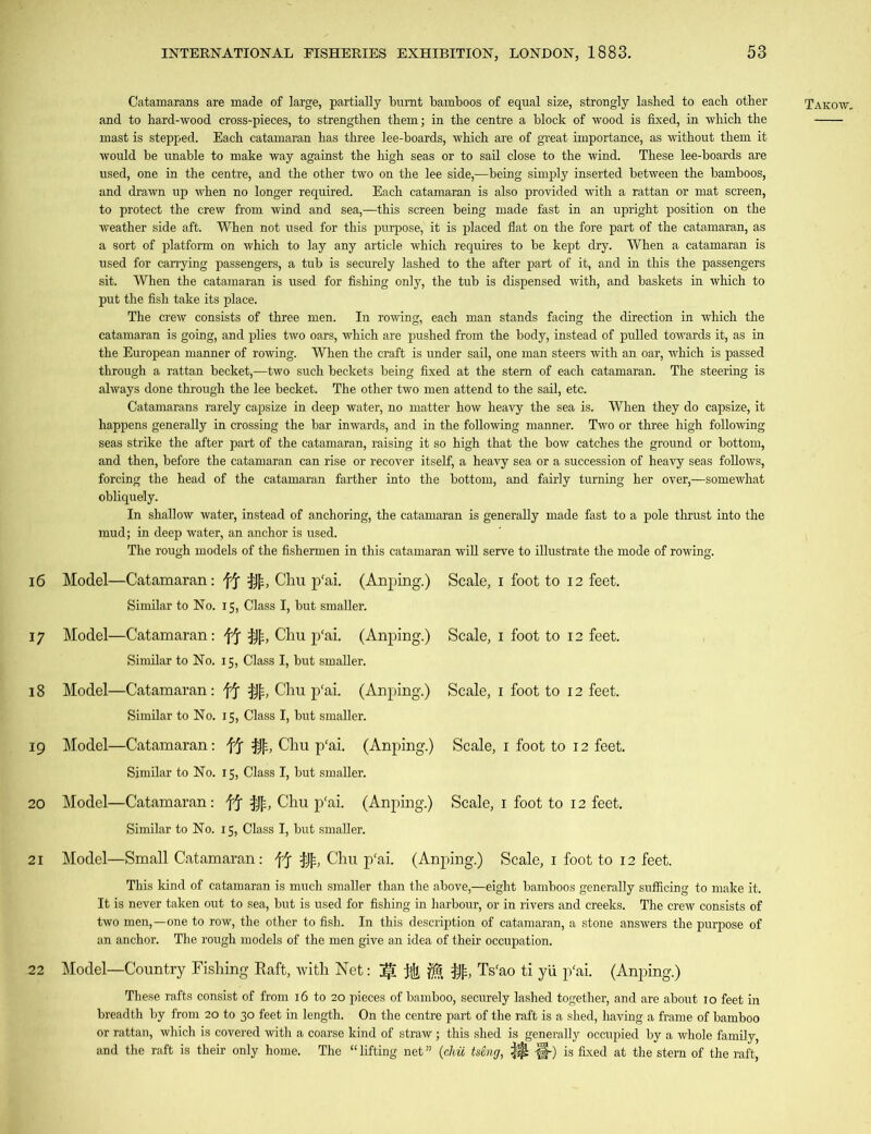 and to hard-wood cross-pieces, to strengthen them; in the centre a block of wood is fixed, in which the mast is stepped. Each catamaran has three lee-boards, which are of great importance, as without them it would be unable to make way against the high seas or to sail close to the wind. These lee-boards are used, one in the centre, and the other two on the lee side,—being simply inserted between the bamboos, and drawn up when no longer required. Each catamaran is also provided with a rattan or mat screen, to protect the crew from wind and sea,—this screen being made fast in an upright position on the weather side aft. When not used for this purpose, it is placed flat on the fore part of the catamaran, as a sort of platform on which to lay any article which requires to be kept dry. When a catamaran is used for carrying passengers, a tub is securely lashed to the after part of it, and in this the passengers sit. When the catamaran is used for fishing only, the tub is dispensed with, and baskets in which to put the fish take its place. The crew consists of three men. In rowing, each man stands facing the direction in which the catamaran is going, and plies two oars, which are pushed from the body, instead of pulled towards it, as in the European manner of rowing. When the craft is under sail, one man steers with an oar, which is passed through a rattan becket,—two such beckets being fixed at the stem of each catamaran. The steering is always done through the lee becket. The other two men attend to the sail, etc. Catamarans rarely capsize in deep water, no matter how heavy the sea is. When they do capsize, it happens generally in crossing the bar inwards, and in the following manner. Two or three high following seas strike the after part of the catamaran, raising it so high that the bow catches the ground or bottom, and then, before the catamaran can rise or recover itself, a heavy sea or a succession of heavy seas follows, forcing the head of the catamaran farther into the bottom, and fairly turning her over,—somewhat obliquely. In shallow water, instead of anchoring, the catamaran is generally made fast to a pole thrust into the mud; in deep water, an anchor is used. The rough models of the fishermen in this catamaran will serve to illustrate the mode of rowing. 16 Model—Catamaran: ff Cliu p'ai. (Anping.) Scale, i foot to 12 feet. Similar to No. 15, Class I, but smaller. 17 Model—Catamaran: ff $£, Chu p'ai. (Anping.) Scale, 1 foot to 12 feet. Similar to No. 15, Class I, but smaller. 18 Model—Catamaran: ff §{=, Chu p'ai. (Anping.) Scale, 1 foot to 12 feet. Similar to No. 15, Class I, but smaller. 19 Model—Catamaran: ff $£, Chu p'ai. (Anping.) Scale, 1 foot to 12 feet. Similar to No. 15, Class I, but smaller. 20 Model—Catamaran: ff Chu p'ai. (Anping.) Scale, 1 foot to 12 feet. Similar to No. 15, Class I, but smaller. 21 Model—Small Catamaran: ff Chu p'ai. (Anping.) Scale, 1 foot to 12 feet. This kind of catamaran is much smaller than the above,—eight bamboos generally sufficing to make it. It is never taken out to sea, but is used for fishing in harbour, or in rivers and creeks. The crew consists of two men,—one to row, the other to fish. In this description of catamaran, a stone answers the purpose of an anchor. The rough models of the men give an idea of their occupation. 22 Model—Country Fishing Baft, with Net: j$. Ts'ao ti yii p'ai. (Anping.) These rafts consist of from 16 to 20 pieces of bamboo, securely lashed together, and are about 10 feet in breadth by from 20 to 30 feet in length. On the centre part of the raft is a shed, having a frame of bamboo or rattan, which is covered with a coarse kind of straw; this shed is generally occupied by a whole family, and the raft is their only home. The “ lifting net ” (chu tscng, -§-) is fixed at the stern of the raft,