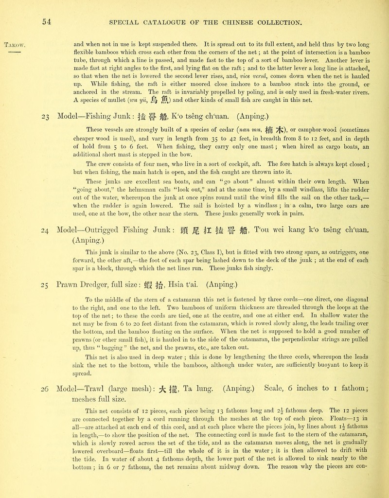 Takow. and when not in use is kept suspended there. It is spread out to its full extent, and held thus by two long flexible bamboos which cross each other from the corners of the net; at the point of intersection is a bamboo tube, through which a line is passed, and made fast to the top of a sort of bamboo lever. Another lever is made fast at right angles to the first, and lying flat on the raft; and to the latter lever a long line is attached, so that when the net is lowered the second lever rises, and, vice versa, comes down when the net is hauled up. While fishing, the raft is either moored close inshore to a bamboo stuck into the ground, or anchored in the stream. The raft is invariably propelled by poling, and is only used in fresh-water rivers. A species of mullet (wu yii, ,!fj 13) and other kinds of small fish are caught in this net. 23 Model—Fishing Junk: fit §■ K‘o tseng ch'uan. (Anping.) These vessels are strongly built of a species of cedar (nan mu, |j^j /fj), or camphor-wood (sometimes cheaper wood is used), and vary in length from 35 to 42 feet, in breadth from 8 to 12 feet, and in depth of hold from 5 to 6 feet. When fishing, they carry only one mast; when hired as cargo boats, an additional short mast is stepped in the bow. The crew consists of four men, who live in a sort of cockpit, aft. The fore hatch is always kept closed ; but when fishing, the main hatch is open, and the fish caught are thrown into it. These junks are excellent sea boats, and can “go about” almost within their own length. When “going about,” the helmsman calls “look out,” and at the same time, by a small windlass, lifts the rudder out of the water, whereupon the junk at once spins round until the wind fills the sail on the other tack,— when the rudder is again lowered. The sail is hoisted by a windlass ; in' a calm, two large oars are used, one at the bow, the other near the stern. These junks generally work in pairs. 24 Model—Outrigged Fishing Junk: fjf Jg |I ijH Jff- jUJ, T‘ou wei kang k‘o tseng clriuan. (Anping.) This junk is similar to the above (No. 23, Class I), but is fitted with two strong spars, as outriggers, one forward, the other aft,—the foot of each spar being lashed down to the deck of the junk ; at the end of each spar is a block, through which the net lines run. These junks fish singly. 25 Prawn Dredger, full size: $(g Hsia t'ai. (Anping.) To the middle of the stem of a catamaran this net is fastened by three cords—one direct, one diagonal to the right, and one to the left. Two bamboos of uniform thickness are threaded through the loops at the top of the net; to these the cords are tied, one at the centre, and one at either end. In shallow water the net may be from 6 to 20 feet distant from the catamaran, which is rowed slowly along, the leads trailing over the bottom, and the bamboo floating on the surface. When the net is supposed to hold a good number of prawns (or other small fish), it is hauled in to the side of the catamaran, the perpendicular strings are pulled up, thus “ bagging ” the net, and the prawns, etc., are taken out. This net is also used in deep water ; this is done by lengthening the three cords, whereupon the leads sink the net to the bottom, while the bamboos, although under water, are sufficiently buoyant to keep it spread. 26 Model—Trawl (large mesh): ^ fff, Ta lung. (Anping.) Scale, 6 inches to 1 fathom • meshes full size. This net consists of 12 pieces, each piece being 13 fathoms long and i\ fathoms deep. The 12 pieces are connected together by a cord running through the meshes at the top of each piece. Floats—13 in all—are attached at each end of this cord, and at each place where the pieces join, by lines about i| fathoms in length,—to show the position of the net. The connecting cord is made fast to the stem of the catamaran, which is slowly rowed across the set of the tide, and as the catamaran moves along, the net is gradually lowered overboard—floats first—till the whole of it is in the water; it is then allowed to drift with the tide. In water of about 4 fathoms depth, the lower part of the net is allowed to sink nearly to the bottom; in 6 or 7 fathoms, the net remains about midway down. The reason why the pieces are corn