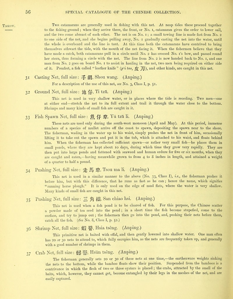 Takow. Two catamarans are generally used in fishing with this net. At neap tides these proceed together to the fishing ground ; when they arrive there, the front, or No. i, catamaran gives the order to lower sail, and the two come abreast of each other. The net is on No. i; a small towing line is made fast from No. 2 to one side of the net, and she begins pulling away, No. 1 gradually casting the net into the water, until the whole is overboard and the line is taut. At this time both the catamarans have contrived to bring themselves athwart the tide, with the mouth of the net facing it. When the fishermen believe that they have made a catch, both catamarans pull in a circle until No. 2 has crossed No. i’s bow, and passed round her stern, thus forming a circle with the net. The line from No. 2 is now handed back to No. 1, and one man from No. 2 goes on board No. 1 to assist in hauling in the net, two men being required on either side of it. Pomfret, a fish called “ leather knife ” (p‘i tao, Jj£ JJ), and other kinds, are caught in this net. 31 Casting Net, full size: ^ ||f, Shou wang. (Anping.) For a description of the use of this net, see No. 3, Class I, p. 51. 32 Ground Net, full size : , Ti tzu. (Anping.) This net is used in very shallow water, or in places where the tide is receding. Two men—one at either end—stretch the net to its full extent and trail it through the water close to the bottom. Shrimps and many kinds of small fish are caught in it. 33 Fish Spawn Net, full size : $5 Yii tzu li. (Anping.) These nets are used only during the south-west monsoon (April and May). At this period, immense numbers of a species of mullet arrive off the coast to spawn, depositing the spawn near to the shore. The fisherman, wading in the water up to his waist, simply pushes the net in front of him, occasionally lifting it to take out the spawn and put it in the tub, which is attached to his waist, and floats behind him. When the fisherman has collected sufficient spawn—or rather very small fish—he places them in small ponds, where they are kept about 10 days, during which time they grow very rapidly. They are then put into large ponds and fattened with seaweed and human ordure for five or six months, when they are caught and eaten,—having meanwhile grown to from 4 to 8 inches in length, and attained a weight of a quarter to half a pound. 34 Pushing Net, full size: ^ H 3^, Tsou ma li. (Anping.) This net is used in a similar manner to the above (No. 33, Class I), i.e., the fisherman pushes it before hin-^ but with this difference, that he runs as fast as he can; hence the name, which signifies “running horse plough.” It is only used on the edge of mud flats, where the water is very shallow. Many kinds of small fish are caught in this net. 35 Pushing Net, full size: H M M> San chiao hsi. (Anping.) This net is used when a fish pond is to be cleared of fish. For this purpose, the Chinese scatter a powder made of tea seed into the pond; in a short time the fish become stupefied, come to the surface, and try to jump out; the fishermen then go into the pond, and, pushing their nets before them, catch all the fish. (See No. 8, Class I, p. 52.) 36 Shrimp Net, full size: Ux W> Hsia tseng. (Anping.) This primitive net is baited with offal, and then gently lowered into shallow water. One man often has 20 or 30 nets to attend to, which fully occupies him, as the nets are frequently taken up, and generally with a good number of shrimps in them. 37 Grab Net, full size: |§, Hsiin tseng. (Anping.) The fisherman generally sets 20 or 30 of these nets at one time,—the earthenware weights sinking the nets to the bottom, while the bamboo floats show their position. Suspended from the bamboos is a contrivance in which the flesh of two or three oysters is placed; the crabs, attracted by the smell of the baits, which, however, they cannot get, become entangled by their legs in the meshes of the net, and are easily captured.