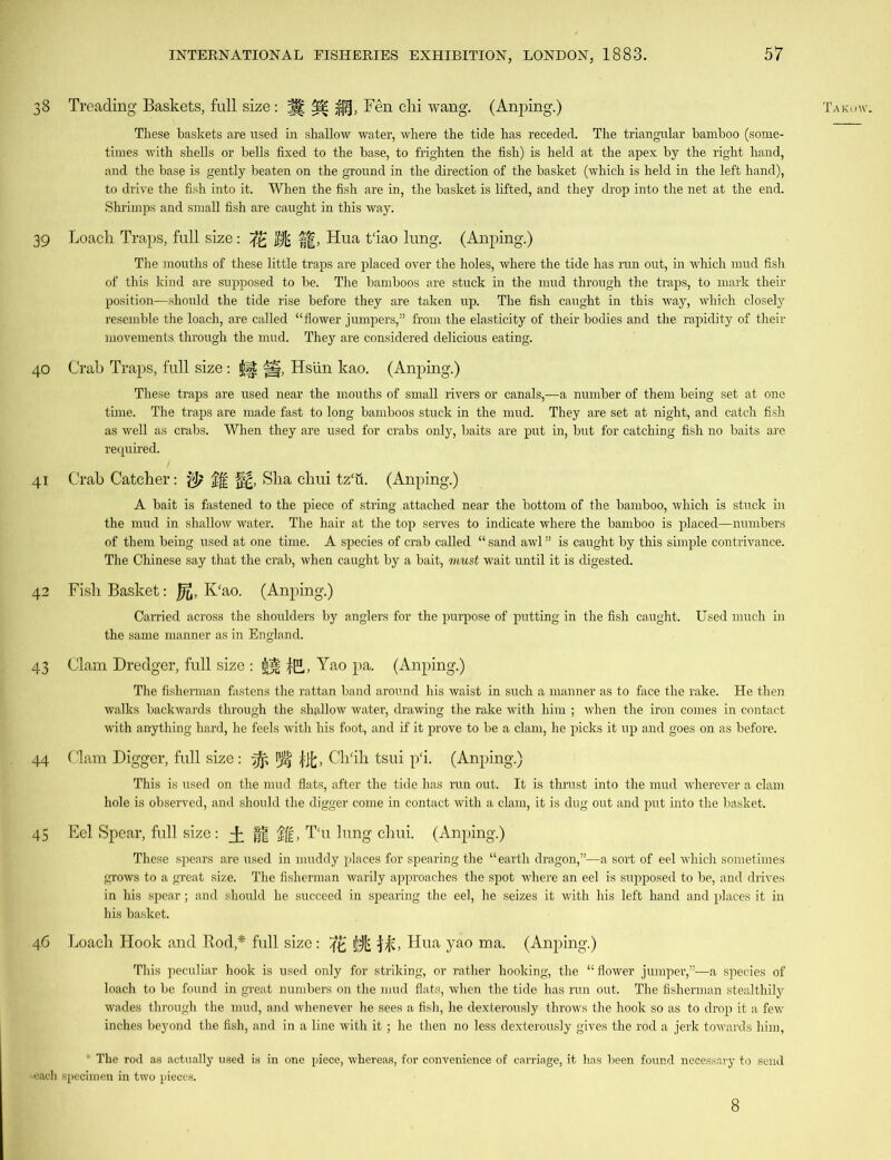 38 Treading Baskets, full size: ;|J jfj|, Fen clii wang. (Anping.) Ta These baskets are used in shallow water, where the tide has receded. The triangular bamboo (some- times with shells or bells fixed to the base, to frighten the fish) is held at the apex by the right hand, and the base is gently beaten on the ground in the direction of the basket (which is held in the left hand), to drive the fish into it. When the fish are in, the basket is lifted, and they drop into the net at the end. Shrimps and small fish are caught in this way. 39 Loach Traps, full size: ^ $)[c ff, Hua t'iao lung. (Anping.) The mouths of these little traps are placed over the holes, where the tide has run out, in which mud fish of this kind are supposed to be. The bamboos are stuck in the mud through the traps, to mark their position—should the tide rise before they are taken up. The fish caught in this way, which closely resemble the loach, are called “flower jumpers,” from the elasticity of their bodies and the rapidity of their movements through the mud. They are considered delicious eating. 40 Crab Traps, full size: ^ Hsiin kao. (Anping.) These traps are used near the mouths of small rivers or canals,—a number of them being set at one tune. The traps are made fast to long bamboos stuck in the mud. They are set at night, and catch fish as well as crabs. When they are used for crabs only, baits are put in, but for catching fish no baits are required. 41 Crab Catcher: fp |f fg?, Sha ehui tz'u. (Anping.) A bait is fastened to the piece of string attached near the bottom of the bamboo, which is stuck in the mud in shallow water. The hair at the top serves to indicate where the bamboo is placed—numbers of them being used at one time. A species of crab called “ sand awl ” is caught by this simple contrivance. The Chinese say that the crab, when caught by a bait, must wait until it is digested. 42 Fish Basket: K‘ao. (Anping.) Carried across the shoulders by anglers for the purpose of putting in the fish caught. Used much in the same manner as in England. 43 Clam Dredger, full size : tjjjt Jg,, Yao pa. (Anping.) The fisherman fastens the rattan band around his waist in such a manner as to face the rake. He then walks backwards through the shallow water, drawing the rake with him ; when the iron comes in contact with anything hard, he feels with his foot, and if it prove to be a clam, he picks it up and goes on as before. 44 Clam Digger, full size: ^ ClTik tsui p‘i. (Anping.) This is used on the mud flats, after the tide has run out. It is thrust into the mud wherever a clam hole is observed, and should the digger come in contact with a clam, it is dug out and put into the basket. 45 Eel Spear, full size: i |1 If, T‘u lung cbui. (Anping.) These spears are used in muddy places for spearing the “earth dragon,”—a sort of eel which sometimes grows to a great size. The fisherman warily approaches the spot where an eel is supposed to be, and drives in his spear; and should he succeed in spearing the eel, he seizes it with his left hand and places it in his basket. 46 Loach Hook and Rod* full size: t$fc Ijfc, Hua yao ma. (Anping.) This peculiar hook is used only for striking, or rather hooking, the “flower jumper,”—a species of loach to be found in great numbers on the mud flats, when the tide has run out. The fisherman stealthily wades through the mud, and whenever he sees a fish, he dexterously throws the hook so as to drop it a few inches beyond the fish, and in a line with it; he then no less dexterously gives the rod a jerk towards him, 1 The rod as actually used is in one piece, whereas, for convenience of carriage, it has been found necessary to send •each specimen in two pieces. 8