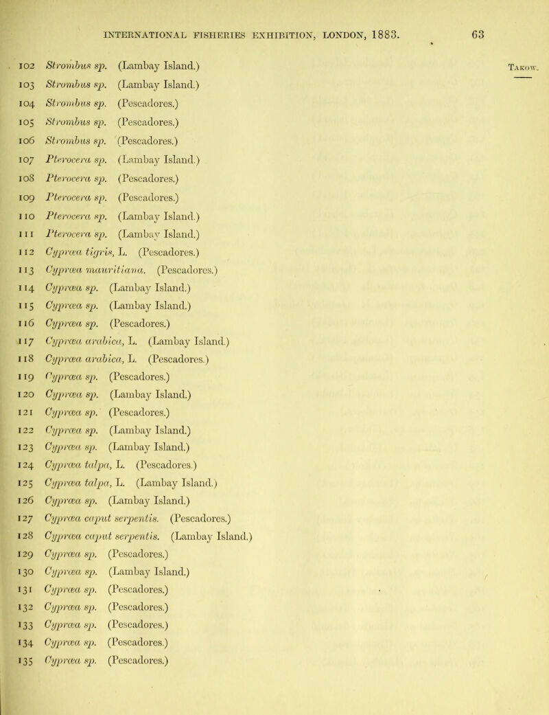 112 113 118 124 125 127 128 130 131 132 133 134 135 INTERNATIONAL FISHERIES EXHIBITION, LONDON, 1883. 63 Cyprcea tigris, L. (Pescadores.) Cyprcea mauritiana. (Pescadores.) Cyprcea arabica, L. (Pescadores.) Cyprcea talpa, L. (Pescadores.) Cyprcea talpa, L. (Lambay Island.) Cyprcea caput serpentis. (Pescadores.) Cyprcea caput serpentis. (Lambay Island.) Cyprcea sp. (Lambay Island.) Cyprcea sp. (Pescadores.) Cyprcea sp. (Pescadores.) Cyprcea sp. (Pescadores.) Cyprcea sp. (Pescadores.) Cyprcea sp. (Pescadores.)