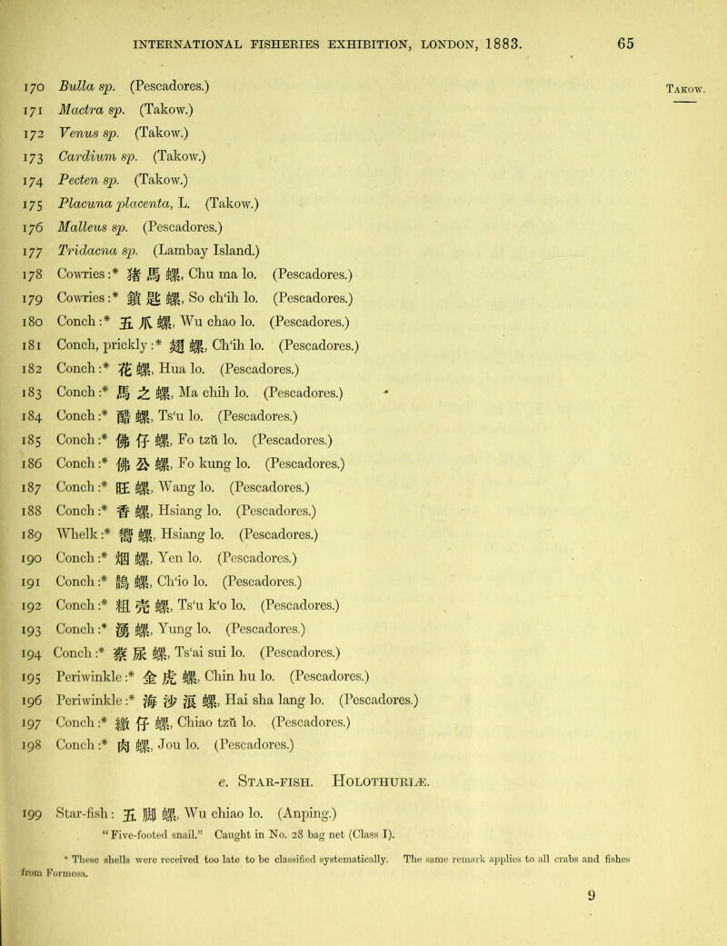 170 Bulla sp. (Pescadores.) 171 Mactra sp. (Takow.) 172 Venus sp. (Takow.) 173 Gardium sp. (Takow.) 174 Pecten sp. (Takow.) 175 Placuna placenta, L. (Takow.) 176 Malleus sp. (Pescadores.) 177 Tridacna sp. (Lambay Island.) 178 Cowries:* fff J§ 41, Chu ma lo. (Pescadores.) 179 Cowries:* f| j|fc 41, So ch'ih lo. (Pescadores.) 180 Conch :* 5. Wu chao lo. (Pescadores.) 181 Conch, prickly :* ^ 41, Ch‘ih lo. (Pescadores.) 182 Conch:* ft 41, Hua lo. (Pescadores.) 183 Conch:* 0, 41, Ma chih lo. (Pescadores.) 184 Conch:* (fa 41, Ts‘u lo. (Pescadores.) 185 Conch:* ff 41, Fo tzti lo. (Pescadores.) 186 Conch:* Q 41, Fo kung lo. (Pescadores.) 187 Conch:* HP 41, Wang lo. (Pescadores.) 188 Conch:* ff 41, Hsiang lo. (Pescadores.) 189 Whelk:* 41, Hsiang lo. (Pescadores.) 190 Conch :* 41, Yen lo. (Pescadores.) 191 Conch:* f,| 41, Ch'io lo. (Pescadores.) 192 Conch :* fg. ^ 41, Ts‘u k‘o lo. (Pescadores.) 193 Conch :* j|| 41, Yung lo. (Pescadores.) 194 Conch :* 41, Ts'ai sui lo. (Pescadores.) 195 Periwinkle :* ^ )j£ 41, Chin hu lo. (Pescadores.) 196 Periwinkle :* 41, Hai sha lang lo. (Pescadores.) 197 Conch :* 41, Chiao tzu lo. (Pescadores.) 198 Conch:* 41, Jou lo. (Pescadores.) e. Star-fish. Holothuria:. 199 Star-fish: ]]$ 41, Wu chiao lo. (Anping.) “ Five-footed snail.” Caught in No. 28 bag net (Class I). * These shells were received too late to be classified systematically. The same remark applies to all crabs and fishes from Formosa. Takow. 9