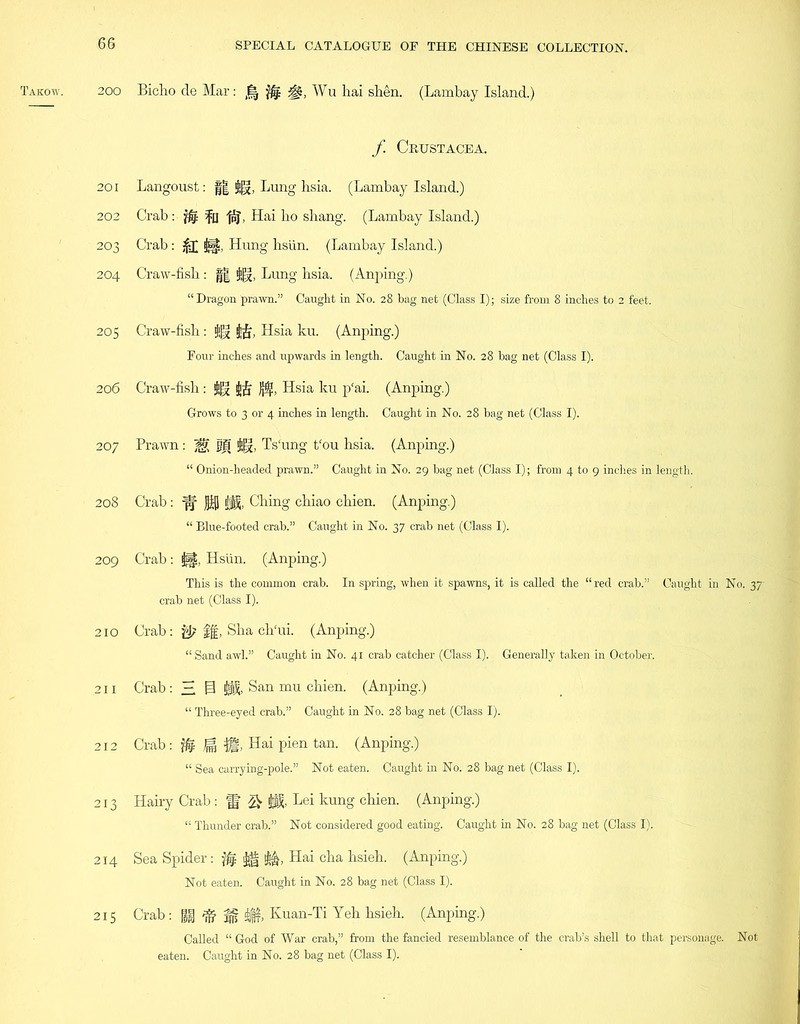 200 201 202 203 204 205 206 207 208 209 210 211 212 213 214 215 SPECIAL CATALOGUE OF THE CHINESE COLLECTION. Biclio de Mar: Jf^ Wu hai shen. (Lambay Island.) f Cbustacea. Langoust: || Jg, Lung hsia. (Lambay Island.) Crab: $4 fu fpj\ Hai bo shang. (Lambay Island.) Crab: %£ jjf§, Hung hsiin. (Lambay Island.) Craw-fish : || Lung hsia. (Anping.) “Dragon prawn.” Caught in No. 28 bag net (Class I); size from 8 inches to 2 feet. Craw-fish: Hsia ku. (Anping.) Four inches and upwards in length. Caught in No. 28 hag net (Class I). Craw-fish: jjgf jjj£ Hsia ku p'ai. (Anping.) Grows to 3 or 4 inches in length. Caught in No. 28 bag net (Class I). Prawn : M M Ts'ung t‘ou hsia. (Anping.) “ Onion-headed prawn.” Caught in No. 29 bag net (Class I); from 4 to 9 inches in length. Crab: if Ching chiao chien. (Anping.) “ Blue-footed crab.” Caught in No. 37 crab net (Class I). Crab : Hsiin. (Anping.) This is the common crab. In spring, when it spawns, it is called the “red crab.” Caught in No. 37- crab net (Class I). Crab: & %% Sha clTui. (Anping.) “ Sand awl.” Caught in No. 41 crab catcher (Class I). Generally taken in October. Crab: H @ San mu chien. (Anping.) “ Three-eyed crab.” Caught in No. 28 bag net (Class I). Crab Hai pien tan. (Anping.) “ Sea carrying-pole.” Not eaten. Caught in No. 28 bag net (Class I). Hairy Crab: fj Lei kung chien. (Anping.) “ Thunder crab.” Not considered good eating. Caught in No. 28 bag net (Class I). Sea Spider: ffc Hai cha hsieh. (Anping.) Not eaten. Caught in No. 28 bag net (Class I). Crab: M Kuan-Ti Yeh hsieh. (Anping.) Called “ God of War crab,” from the fancied resemblance of the crab’s shell to that personage. Not eaten. Caught in No. 28 bag net (Class I).
