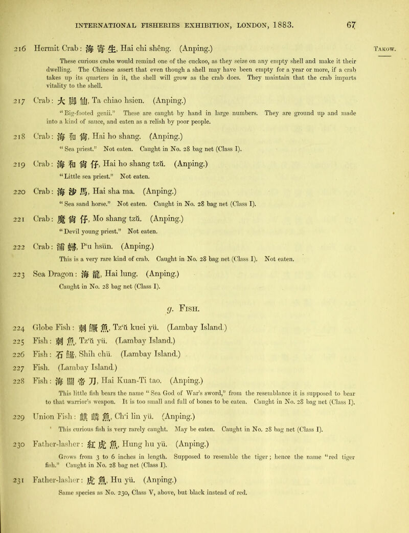 217 218 219 220 221 222 223 224 225 226 228 229 230 231 These curious crabs would remind one of the cuckoo, as they seize on any empty shell and make it their dwelling. The Chinese assert that even though a shell may have been empty for a year or more, if a crab takes up its quarters in it, the shell will grow as the crab does. They maintain that the crab imparts vitality to the shell. Crab: -fc JJifl f[Ij, Ta chiao hsien. (Anping.) “Big-footed genii.” These are caught by hand in large numbers. They are ground up and made into a kind of sauce, and eaten as a relish by poor people. Crab : $4 fa fpj, Hai ho shang. (Anping.) Crab : fa fp] ff, Hai ho shang tzu. (Anping.) “ Little sea priest.” Not eaten. Crab: & ^f, Hai sha ma. (Anping.) “ Sea sand horse.” Not eaten. Caught in No. 28 bag net (Class I). Crab: , Mo shang tzu. (Anping.) “ Devil young priest.” Not eaten. Crab: ij$, Pu hsiin. (Anping.) This is a very rare kind of crab. Caught in No. 28 bag net (Class I). Not eaten. Sea Dragon: jfc ||, Hai lung. (Anping.) g. Fish. Globe Fish: j£i) fj§£ IS, Tz‘u kuei yii. (Lambay Island.) Fish: $1] 15, Tz'u yii. (Lambay Island.) Fish : |f, Shih chii. (Lambay Island.) Fish: jfe §j§ ft JJ, Hai Kuan-Ti tao. (Anping.) This little fish bears the name “ Sea God of War’s sword,” from the resemblance it is supposed to bear to that warrior’s weapon. It is too small and full of bones to be eaten. Caught in No. 28 bag net (Class I). Union Fish: $ft |j| ,15, ClTi lin yii. (Anping.) * This curious fish is very rarely caught. May be eaten. Caught in No. 28 bag net (Class I). Father-lasher: &£ jrP 15, Hung hu yii. (Anping.) Grows from 3 to 6 inches in length. Supposed to resemble the tiger; hence the name “red tiger Father-lasher: Jg, Hu yii. (Anping.) Same species as No. 230, Class V, above, but black instead of red.