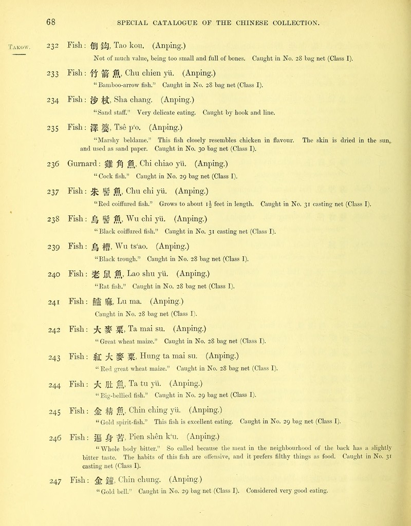 232 233 234 235 236 237 238 239 240 241 242 243 244 245 246 247 Fish: ifi] §£j, Tao kou. (Anping.) Not of much value, being too small and full of bones. Caught in No. 28 bag net (Class I). Fish: ff Chu chien yii. (Anping.) “ Bamboo-arrow fish.” Caught in No. 28 bag net (Class I). Fish : U, Sha chang. (Anping.) “Sand staff.” Very delicate eating. Caught by hook and line. Fish: ^ |g, Tse p'o. (Anping.) “Marshy beldame.” This fish closely resembles chicken in flavour. The skin is dried in the sun,, and used as sand paper. Caught in No. 30 bag net (Class I). Gurnard: 15, Chi chiao yii. (Anping.) “ Cock fish.” Caught in No. 29 bag net (Class I). Fish : ^ ff f§t, Chu chi yii. (Anping.) “Bed coiffured fish.” Grows to about i| feet in length. Caught in No. 31 casting net (Class I). Fish : Sf 15, Wu chi yii. (Anping.) “ Black coiffured fish.” Caught in No. 31 casting net (Class I). Fish: fff, Wu ts'ao. (Anping.) “Black trough.” Caught in No. 28 bag net (Class I). Fish: ^ 15, Lao shu yii. (Anping.) “Bat fish.” Caught in No. 28 bag net (Class I). Fish: §1 jg, Lu ma. (Anping.) Caught in No. 28 bag net (Class I). Fish: Ta mai su. (Anping.) “ Great wheat maize.” Caught in No. 28 bag net (Class I). Fish: dc # Hung ta mai su. (Anping.) “ Bed great wheat maize.” Caught in No. 28 bag net (Class I). Fish: Hi Ta tu yh- (Anping.) “ Big-bellied fish.” Caught in No. 29 bag net (Class I). Fish: ^ 15, Chin ching yii. (Anping.) “ Gold spirit-fish.” This fish is excellent eating. Caught in No. 29 bag net (Class I). Fish: M # Pien shen k'u. (Anping.) “ Whole body bitter.” So called because the meat in the neighbourhood of the back has a slightly bitter taste. The habits of this fish are offensive, and it prefers filthy things as food. Caught in No. 31 casting net (Class I). Fish: ^ |f, Chin chung. (Anping.) “ Gold bell.” Caught in No. 29 bag net (Class I). Considered very good eating.