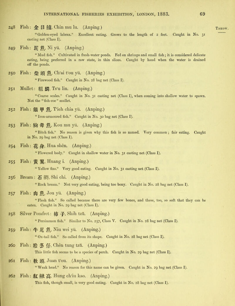 249 250 251 252 254 256 258 259 260 261 262 INTERNATIONAL FISHERIES EXHIBITION/LONDON, 1883. 69 “Golden-eyed labrax.” Excellent eating. Grows to the length of 2 feet. Caught in No. 31 Fish: ijg Ni yii. (Anping.) “ Mud fish.” Cultivated in fresh-water ponds. Fed on shrimps and small fish; it is considered delicate eating, being preferred in a raw state, in thin slices. Caught by hand when the water is drained olf the ponds. Fish: ^ |fj Ch'ai t‘ou yii. (Anping.) Mullet: H, Ts‘u lin. (Anping.) “Coarse scales.” Caught in No. 31 casting net (Class I), when coming into shallow water to spawn. Not the “fish-roe” mullet. Fish: m ^ 4f§, T'ieh chia yii. (Anping.) “ Bitch fish.” No reason is given why this fish is so named. Very common; fair eating. Caught Fish: ft Jp, Hua shen. (Anping.) “Flowered body.” Caught in shallow water in No. 31 casting net (Class I). Bream: S|p, Shi chi. (Anping.) “Rock bream.” Not very good eating, being too bony. Caught in No. 28 bag net (Class I). “Flesh fish.” So called because there are very few bones, and these, too, so soft that they can be Silver Pomfret: |jjj Shih tzti. (Anping.) “ Persimmon fish.” Similar to No. 257, Class V. Caught in No. 28 bag net (Class I). Fish : ^ Jg ^5, Niu wei yii. (Anping.) “ Ox-tail fish.” So called from its shape. Caught in No. 28 bag net (Class I). Fish : 3* ff, Chen tung tzii. (Anping.) This little fish seems to be a species of perch. Caught in No. 29 bag net (Class I). Fish : jjji, Juan t‘ou. (Anping.) “Weak head.” No reason for this name can be given. Caught in No. 29 bag net (Class I). Fish : jfl fj$ Hung ch'iu kao. (Anping.) This fish, though small, is very good eating. Caught in No. 28 bag net (Class I).
