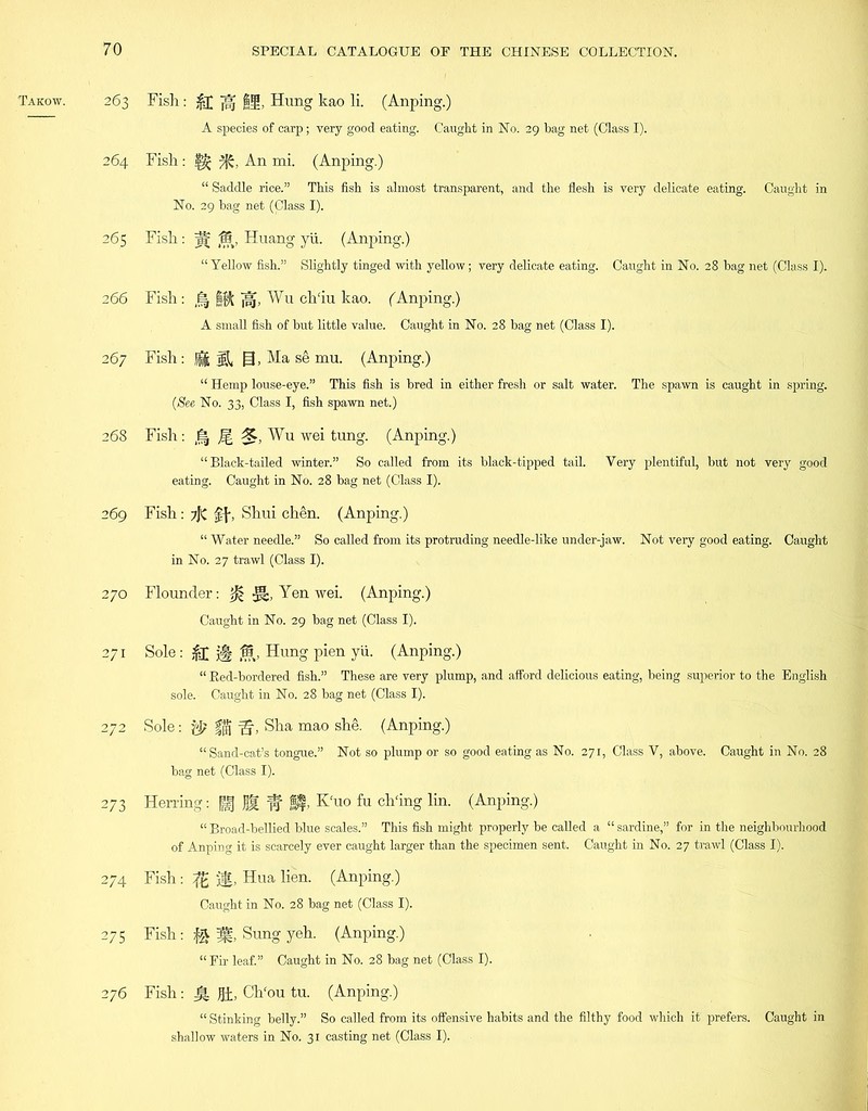 263 264 265 2 66 2 67 268 269 270 271 272 273 274 275 276 Fish: jfl fijg, Hung kao li. (Anping.) A species of carp; very good eating. Caught in No. 29 bag net (Class I). Fish: 7k, An mi. (Anping.) “ Saddle rice.” This fish is almost transparent, and the flesh is very delicate eating. Caught in No. 29 bag net (Class I). Fish: pv 15, Huang yii. (Anping.) “ Yellow fish.” Slightly tinged with yellow; very delicate eating. Caught in No. 28 bag net (Class I). Fish: Wu ch'iu kao. (Anping.) A small fish of but little value. Caught in No. 28 bag net (Class I). Fish: {jil g, Ma se mu. (Anping.) “ Hemp louse-eye.” This fish is bred in either fresh or salt water. The spawn is caught in spring. (See No. 33, Class I, fish spawn net.) Fish: M Wu wei tung. (Anping.) “Black-tailed winter.” So called from its black-tipped tail. Very plentiful, but not very good eating. Caught in No. 28 bag net (Class I). Fish: ?)C ff, Shui chen. (Anping.) “ Water needle.” So called from its protruding needle-like under-jaw. Not very good eating. Caught in No. 27 trawl (Class I). Flounder: Yen wei. (Anping.) Caught in No. 29 bag net (Class I). Sole : jfj j|| 15, Hung pien yii. (Anping.) “ Red-bordered fish.” These are very plump, and afford delicious eating, being superior to the English sole. Caught in No. 28 bag net (Class I). Sole : fj$ fj, Sha mao she. (Anping.) “Sand-cat’s tongue.” Not so plump or so good eating as No. 271, Class V, above. Caught in No. 28 bag net (Class I). Herring: | f f ft K'uo fu ch'ing lin. (Anping.) “ Broad-bellied blue scales.” This fish might properly be called a “ sardine,” for in the neighbourhood of Anping it is scarcely ever caught larger than the specimen sent. Caught in No. 27 trawl (Class I). Fish: ifg jg, Hua lien. (Anping.) Caught in No. 28 bag net (Class I). Fish: Sung yeh. (Anping.) “Fir leaf.” Caught in No. 28 bag net (Class I). Fish: Hi, Ch'ou tu. (Anping.) “ Stinking belly.” So called from its offensive habits and the filthy food which it prefers. Caught in shallow waters in No. 31 casting net (Class I).