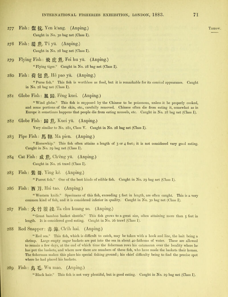 279 Flying Fish : JF& IS, Fei hu yii. (Anping.) “ Purse fish.” This fish is worthless as food, but it is remarkable for its comical appearance. Caught 281 Globe Fish: JK £§, Feng kuei. (Anping.) “ Wind globe.” This fish is supposed by the Chinese to be poisonous, unless it be properly cooked, and some portions of the skin, etc., carefully removed. Chinese often die from eating it, somewhat as in 282 Globe Fish: g§ (15, Kuei yii. (Anping.) 283 Pipe Fish: |§ ffjg, Ma pien. (Anping.) “ Horsewhip.” This fish often attains a length of 3 or 4 feet; it is not considered very good eating. 284 Cat Fish: jfc Ch'eng yii. (Anping.) 285 Fish: If, Ying ke. (Anping.) “ Parrot fish.” One of the best kinds of edible fish. Caught in No. 29 bag net (Class I). “ Western knife.” Specimens of this fish, exceeding 5 feet in length, are often caught. This is a very common kind of fish, and it is considered inferior in quality. Caught in No. 30 bag net (Class I). 287 Fish: ft Yi M Ta chu kuang so. (Anping.) “ Great bamboo basket shuttle.” This fish grows to a great size, often attaining more than 5 feet in length. It is considered good eating. Caught in No. 26 trawl (Class I). 288 Red Snapper: ijf, Ch'ih hai. (Anping.) “ Red sea.” This fish, which is difficult to catch, may be taken with a hook and line, the bait being a shrimp. Large empty sugar baskets are put into the sea in about 40 fathoms of water. These are allowed to remain a few days, at the end of which time the fisherman rows his catamaran over the locality where he has put the baskets, and where now there are numbers of these fish, who have made the baskets their homes. The fisherman makes this place his special fishing ground; his chief difficulty being to find the precise spot where he had placed his baskets. 289 Fish : Wu mao. (Anping.) “ Black hair.” This fish is not very plentiful, but is good eating. Caught in No. 29 bag net (Class I).