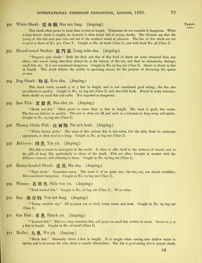 Takow. 303 Shovel-nosed Sucker: g| H~, Lung men sha. (Anping.) “Dragon’s gate shark.” Both the flesh and fins of this kind of shark are more esteemed than any other,—the reason being that they always lie at the bottom of the sea, and feed on animalcula, shrimps, small fish, etc. It is not considered dangerous. Caught in No. 29 bag net (Class I). Grows to about 25 feet in length. This shark follows the mullet in spawning season, for the purpose of devouring the spawn or roes. 304 Dog Shark: i$pj Kou sha. (Anping.) This shark rarely exceeds 4 or 5 feet in length, and is not considered good eating; the fins also are inferior in quality. Caught in No. 29 bag net (Class I), and also with hook. Found in rocky bottoms ; feeds chiefly on small fish and crabs. Not regarded as dangerous. 305 Saw Fish: H' fj- ff5, Sha chii yii. (Anping.) “Shark saw-fish.” Often grows to more than 15 feet in length. The meat is good, but coarse. The fins are inferior in quality. The saw is often cut off, and used as a talisman to keep away evil spirits. Caught in No. 29 bag net (Class I). 306 Thorny Globe Fish: (=3 $1] BJf, Pai tz‘u kuei. (Anping.) “ White thorny globe.” The meat of this curious fish is not eaten, but the skin, from its grotesque appearance, is often used as a lamp. Caught in No. 30 bag net (Class I). 307 Echineis: apjl fB, Yin yii. (Anping.) This fish is found in most parts of the world. It likes to aflix itself to the bottoms of vessels and to the gills of large fish, particularly to those of the shark. Fish are often brought to market with the Echineis (remora) still adhering to them. Caught in No. 29 bag net (Class I). 308 Horny-headed Shark: H(, Hu sha. (Anping.) “ Tiger shark.” Somewhat scarce. The meat is of no great use ; the fins, too, are almost worthless. Not considered dangerous. Caught in No. 29 bag net (Class I). 309 Wrasse: fR, Shih t‘ou yii. (Anping.) “ Rock-headed fish.” Caught in No. 28 bag net (Class I). Of no value. 310 Ray: jjpt ff |)j, Yen tzii fang. (Anping.) “Young swallow ray.” Of no great use as food, being coarse and rank. Caught in No. 29 bag net (Class I). 311 Gar Fish : (S, Hsiieh yii. (Anping.) “ Learned fish.” This is a very voracious fish, and preys on small fish within its reach. Grows to 3 or 4 feet in length. Caught in No. 26 trawl (Class I). 312 Mullet: ,15,, Wu y'u. (Anping.) “Black fish.” Generally about 2 feet in length. It is caught when coming into shallow water to spawn, and is in season for only about a month (December). The fish is good eating, but is prized chiefly 10 302 White Shark: fK j|§, Sha mu lung. (Anping.) This shark often grows to more than 20 feet in length. Fishermen do not consider it dangerous. When a large female shark is caught, its stomach is often found full of young sharks. The Chinese say that the young of this fish may pass into and out of the mother’s womb at pleasure. The fins of this shark are not so good as those of No. 301, Class V. Caught in No. 26 trawl (Class I), and with hook No. 48 (Class I).