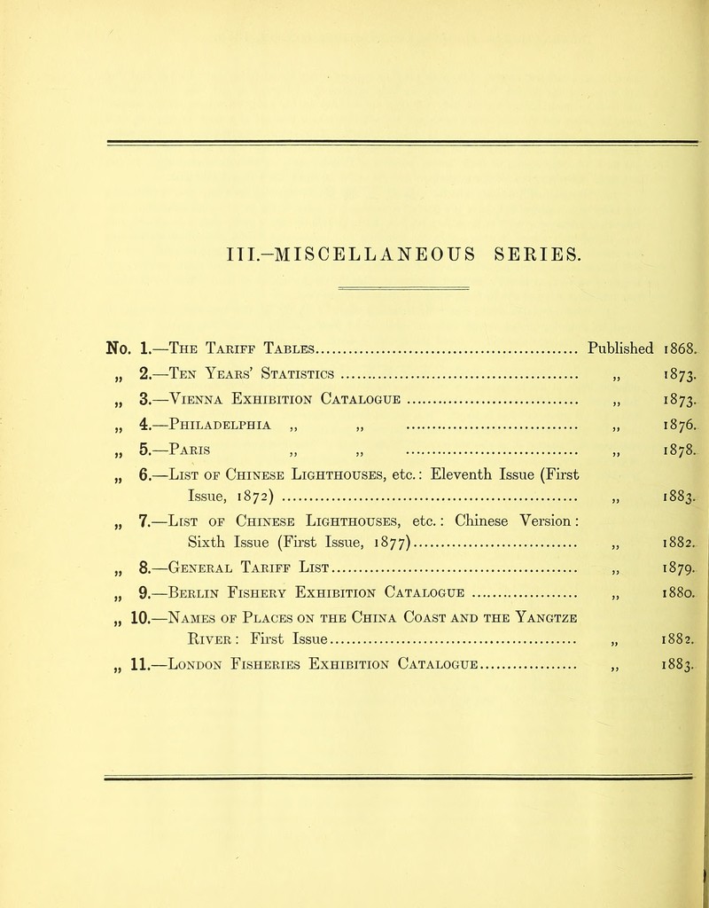 ITI -MISCELLANEOUS SERIES. No. 1.—The Tariff Tables Published 1868. „ 2.—Ten Years’ Statistics „ 1873. „ 3.—Vienna Exhibition Catalogue „ 1873. „ 4.—Philadelphia „ „ „ 1876. „ 5.—Paris „ „ „ 1878. „ 6.—List of Chinese Lighthouses, etc.: Eleventh Issue (First Issue, 1872) ,, 1883. „ 7.—List of Chinese Lighthouses, etc.: Chinese Version: Sixth Issue (First Issue, 1877) „ 1882. „ 8.—General Tariff List „ 1879. „ 9.—Berlin Fishery Exhibition Catalogue „ 1880. „ 10.—Names of Places on the China Coast and the Yangtze River: First Issue „ 1882. „ 11.—London Fisheries Exhibition Catalogue ,, 1883.