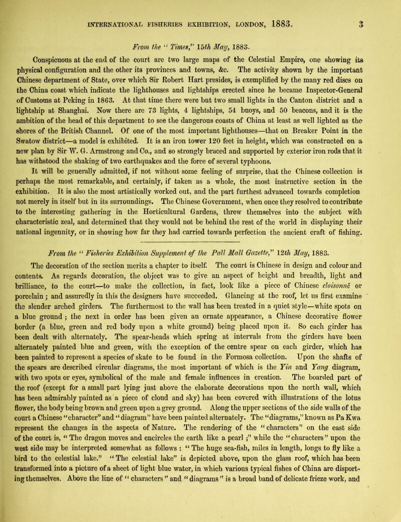 From the “ Times, 15th May, 1883. Conspicuous at tlie end of the court are two large maps of the Celestial Empire, one showing its. physical configuration and the other its provinces and towns, <kc. The activity shown by the important Chinese department of State, over which Sir Robert Hart presides, is exemplified by the many red discs on the China coast which indicate the lighthouses and lightships erected since he became Inspector-General of Customs at Peking in 1863. At that time there were but two small lights in the Canton district and a lightship at Shanghai. Now there are 73 lights, 4 lightships, 54 buoys, and 50 beacons, and it is the ambition of the head of this department to see the dangerous coasts of China at least as well lighted as the shores of the British Channel. Of one of the most important lighthouses—that on Breaker Point in the Swatow district—a model is exhibited. It is an iron tower 120 feet in height, which was constructed on a new plan by Sir W. G-. Armstrong and Co., and so strongly braced and supported by exterior iron rods that it has withstood the shaking of two earthquakes and the force of several typhoons. It will be generally admitted, if not without some feeling of surprise, that the Chinese collection is perhaps the most remarkable, and certainly, if taken as a whole, the most instructive section in the exhibition. It is also the most artistically worked out, and the part furthest advanced towards completion not merely in itself but in its surroundings. The Chinese Government, when once they resolved to contribute to the interesting gathering in the Horticultural Gardens, threw themselves into the subject with characteristic zeal, and determined that they would not be behind the rest of the world in displaying their national ingenuity, or in showing how far they had carried towards perfection the ancient craft of fishing. From the “ Fisheries Exhibition Supplement of the Pall Mall Gazette, 12th May, 1883. The decoration of the section merits a chapter to itself. The court is Chinese in design and colour and contents. As regards decoration, the object was to give an aspect of height and breadth, light and brilliance, to the court—to make the collection, in fact, look like a piece of Chinese cloisonne or porcelain; and assuredly in this the designers have succeeded. Glancing at the roof, let us first examine the slender arched girders. The furthermost to the wall has been treated in a quiet style—white spots on a blue ground ; the next in order has been given an ornate appearance, a Chinese decorative flower border (a blue, green and red body upon a white ground) being placed upon it. So each girder has been dealt with alternately. The spear-heads which spring at intervals from the girders have been alternately painted blue and green, with the exception of the centre spear on each girder, which has been painted to represent a species of skate to be found in the Formosa collection. Upon the shafts of the spears are described circular diagrams, the most important of which is the Yin and Yang diagram, with two spots or eyes, symbolical of the male and female influences in creation. The boarded part of the roof (except for a small part lying just above the elaborate decorations upon the north wall, which has been admirably painted as a piece of cloud and sky) has been covered with illustrations of the lotus flower, the body being brown and green upon a grey ground. Along the upper sections of the side walls of the court a Chinese “character” and “ diagram” have been painted alternately. The “diagrams,” known as Pa Kwa represent the changes in the aspects of Nature. The rendering of the “characters” on the east side of the court is, “ The dragon moves and encircles the earth like a pearl;” while the “characters” upon the west side may be interpreted somewhat as follows : “ The huge sea-fish, miles in length, longs to fly like a bird to the celestial lake.” “ The celestial lake” is depicted above, upon the glass roof, which has been transformed into a picture of a sheet of light blue water, in which various typical fishes of China are disport- ing themselves. Above the line of “ characters ” and “ diagrams ” is a broad band of delicate frieze work, and