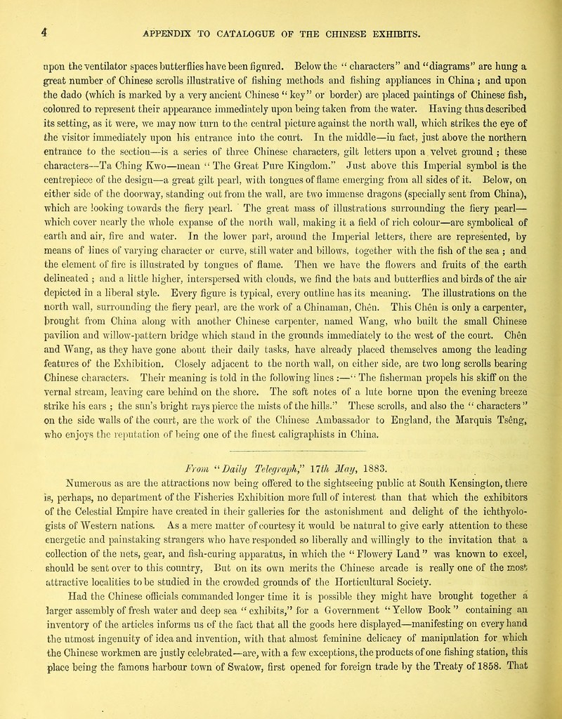 npon the ventilator spaces butterflies have been figured. Below the “ characters” and “diagrams” are hung a great number of Chinese scrolls illustrative of fishing methods and fishing appliances in China; and upon the dado (which is marked by a very ancient Chinese “ key” or border) are placed paintings of Chinese' fish, coloured to represent their appearance immediately upon being taken from the water. Having thus described its setting, as it were, we may now turn to the central picture against the north wall, which strikes the eye of the visitor immediately upon his entrance into the court. In the middle—in fact, just above the northern entrance to the section—is a series of three Chinese characters, gilt letters upon a velvet ground; these characters—Ta Ching Kwo—mean “ The Great Pure Kingdom.” Just above this Imperial symbol is the centrepiece of the design—a great gilt pearl, with tongues of flame emerging from all sides of it. Below, on either side of the doorway, standing out from the wall, are two immense dragons (specially sent from China), which are looking towards the fiery pearl. ' The great mass of illustrations surrounding the fiery pearl— which cover nearly the whole expanse of the north wall, making it a field of rich colour—are symbolical of earth and air, fire and water. In the lower part, around the Imperial letters, there are represented, by means of lines of varying character or curve, still water and billows, together with the fish of the sea ; and the element of fire is illustrated by tongues of flame. Then we have the flowers and fruits of the earth delineated ; and a little higher, interspersed with clouds, we find the bats and butterflies and birds of the air depicted in a liberal style. Every figure is typical, every outline has its meaning. The illustrations on the north wall, surrounding the fiery pearl, are the work of a Chinaman, Chen. This Chen is only a carpenter, brought from China along with another Chinese carpenter, named Wang, who built the small Chinese pavilion and willow-pattern bridge which stand in the grounds immediately to the west of the court. Chen and Wang, as they have gone about their daily tasks, have already placed themselves among the leading features of the Exhibition. Closely adjacent to the north wall, on either side, are two long scrolls bearing Chinese characters. Their meaning is told in the following lines :—“ The fisherman propels his skiff on the vernal stream, leaving care behind on the shore. The soft notes of a lute borne upon the evening breeze strike his ears ; the sun’s bright rays pierce the mists of the hills.” These scrolls, and also the “ characters ” on the side walls of the court, are the work of the Chinese Ambassador to England, the Marquis Tseng, who enjoys the reputation of being one of the finest caligraphists in China. From “Daily Telegraph” 17th May, 1883. Numerous as are the attractions now being offered to the sightseeing public at South Kensington, there is, perhaps, no department of the Fisheries Exhibition more full of interest than that which the exhibitors of the Celestial Empire have created in their galleries for the astonishment and delight of the ichthyolo- gists of Western nations. As a mere matter of courtesy it would be natural to give early attention to these energetic and painstaking strangers who have responded so liberally and willingly to the invitation that a collection of the nets, gear, and fish-curing apparatus, in which the “ Flowery Land ” was known to excel, should be sent over to this country, But on its own merits the Chinese arcade is really one of the most attractive localities to be studied in the crowded grounds of the Horticultural Society. Had the Chinese officials commanded longer time it is possible they might have brought together a larger assembly of fresh water and deep sea “ exhibits,” for a Government “Yellow Book” containing an inventory of the articles informs us of the fact that all the goods here displayed—manifesting on every hand the utmost ingenuity of idea and invention, with that almost feminine delicacy of manipulation for which the Chinese workmen are justly celebrated—are, with a few exceptions, the products of one fishing station, this place being the famous harbour town of Swatow, first opened for foreign trade by the Treaty of 1858. That