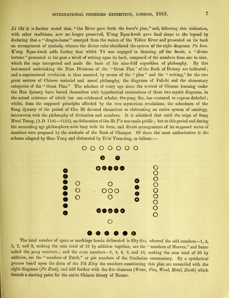 Li Chi it is further stated that, “ tho River gave forth the horse's plan,” and, following this indication, with other traditions, now no longer preserved, K’ung Ngan-kwoh gave final shape to the legend by declaring that a “dragon-horse” emerged from the waters of the Yellow River and presented on its back an arrangement of symbols, whence the divine ruler elucidated the system 'of the eight diagrams Pa lewa. K’ung Ngan-kwoh adds further that whilst Yii was engaged in draining off the floods, a “divine tortoise ” presented to his gaze a scroll of writing upon its back, composed of the numbers from one to nine, which the sage interpreted and made the basis of his nine-fold exposition of philosophy. By this last-named undertaking the Nine Divisions of the “Great Plan ” of the Book of History are indicated; and a supernatural revelation is thus asserted, by means of the “ plan ” and the “ writing,” for the two great sources of Chinese material and moral philosophy, the diagrams of Fuh-hi and the elementary categories of the “ Great Plan.” The scholars of every age since the revival of Chinese learning under the Han dynasty have busied themselves with hypothetical restorations of these two mystic diagrams, in the actual existence of which but one celebrated scholar, Ow-yang Siu, has ventured to express disbelief; whilst, from the supposed principles afforded by the two mysterious revelations, the schoolmen of the Sung dynasty of the period of Chu Hi devoted themselves to elaborating an entire system of ontology, interwoven with the philosophy of divination and numbers. It is admitted that until the reign of Sung Hwei Tsung, (A.D. 1101—1125), no delineation of the HoT'u was made public ; but at this period and during the succeeding age philosophers were busy with its form, and divers arrangements of its supposed series of numbers were proposed by the students of the Book of Changes. Of these the most authoritative is the scheme adopted by Shao Yung and elaborated by Ts’ai Yuan-ting, as follows :— 9 9 9 9 9 O O O O O O O © o 09999 o o o o o O © A o - ooo A o o o o o o 99990 o o o 9 9 9 9 9 9 The total number of spots or markings herein delineated is fifty-five, whereof the odd numbers—1, 3, •5, 7, and 9, making the sum total of 25 by addition together, are the “numbers of Heaven,” and hence •called the yang numbers; and the even numbers—2, 4, 6, 8, and 10, making the sum total of 30 by addition, are the “ numbers of Earth,” or yin numbers of the Confucian commentary. By a synthetical process based upon the dicta of the Yih King the numbers constituting this plan are reconciled with the eight diagrams (Pa Kiva), and still further with the five elements (Water, Fire, Wood, Metal, Earth) which •furnish a starting point for the entire Chinese theory of Nature.