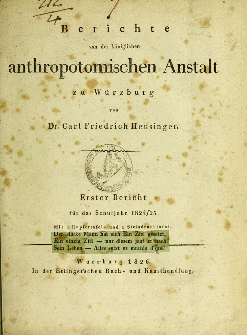 h t e von der königlichen anthropotomischen Anstalt zu Wiirzburg Dr. Carl Friedrich Heusinger. Erster Bericht für das Schuljahr 1824/25. Mit % Kupfertafela uud l SteindrucktafeJ, U|jL^starke ManhTiat sich Ein Ziel gesetzt, Em einzig Ziel — nur diesem jagt er <*nach I1 Sein Leben — Alles setzt er muthig d’mÄ-,.f Würzburg 182 6. In der Etlinger’schen Buch- und Kunsthandlung.
