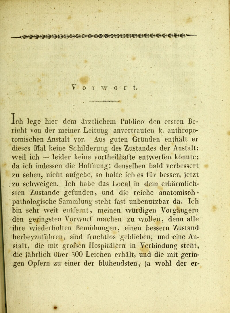 Ich lege hier dem ärztlichem Publico den ersten Be- richt von der meiner Leitung anvertrauten k. anthropo- tomischen Anstalt vor. Aus guten Gründen enthält er dieses Mal keine Schilderung des Zustandes der Anstalt; weil ich — leider keine vortheilhafte entwerfen könnte; da ich indessen die Hoffnung: denselben bald verbessert zu sehen, nicht aufgebe, so halte ich es für besser, jetzt zu schweigen. Ich habe das Local in dem erbärmlich- sten Zustande gefunden, und die reiche anatomisch- pathologische Sammlung steht fast unbenutzbar da. Ich bin sehr weit entfernt, meinen würdigen Vorgängern den geringsten Vorwurf machen zu wollen, denn alle ihre wiederholten Bemühungen, einen bessern Zustand herbeyzuführen, sind fruchtlos geblieben, und eine An- stalt, die mit grofsen Hospitälern in Verbindung steht, die jährlich über 300 Leichen erhält, und die mit gerin- gen Opfern zu einer der blühendsten, ja wohl der er-