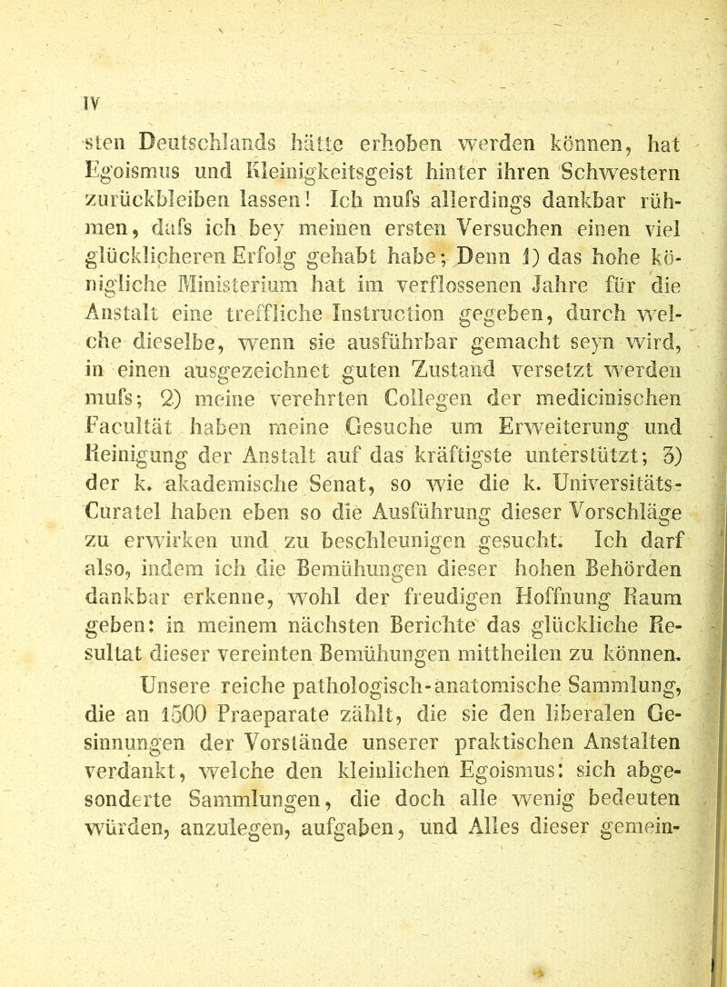 ■sten Deutschlands hätte erhoben werden können, hat Egoismus und Kleinigkeitsgeist hinter ihren Schwestern Zurückbleiben lassen ! Ich rnufs allerdings dankbar rüh- men, dafs ich bey meinen ersten Versuchen einen viel glücklicheren Erfolg gehabt habe;-Denn J) das hohe kö- nigliche Ministerium hat im verflossenen Jahre für die Anstalt eine treffliche Instruction gegeben, durch wel- che dieselbe, wenn sie ausführbar gemacht seyn wird, in einen ausgezeichnet guten Zustand versetzt werden mufs; 2) meine verehrten Colhfien der medicinischen Fäcultät haben meine Gesuche um Erweiterung und Reinigung der Anstalt auf das kräftigste unterstützt; 3) der k. akademische Senat, so wie die k. Universitäts- Curatel haben eben so die Ausführung dieser Vorschläge zu erwirken und zu beschleunigen gesucht. Ich darf also, indem ich die Bemühungen dieser hohen Behörden dankbar erkenne, wohl der freudigen Hoffnung Raum geben: in meinem nächsten Berichte das glückliche Re- sultat dieser vereinten Bemühungen mittheilen zu können. Unsere reiche pathologisch-anatomische Sammlung, die an 1500 Praeparate zählt, die sie den liberalen Ge- sinnungen der Vorstände unserer praktischen Anstalten verdankt, welche den kleinlichen Egoismus: sich abge- sonderte Sammlungen, die doch alle wenig bedeuten würden, anzulegen, aufgaben, und Alles dieser gemein-