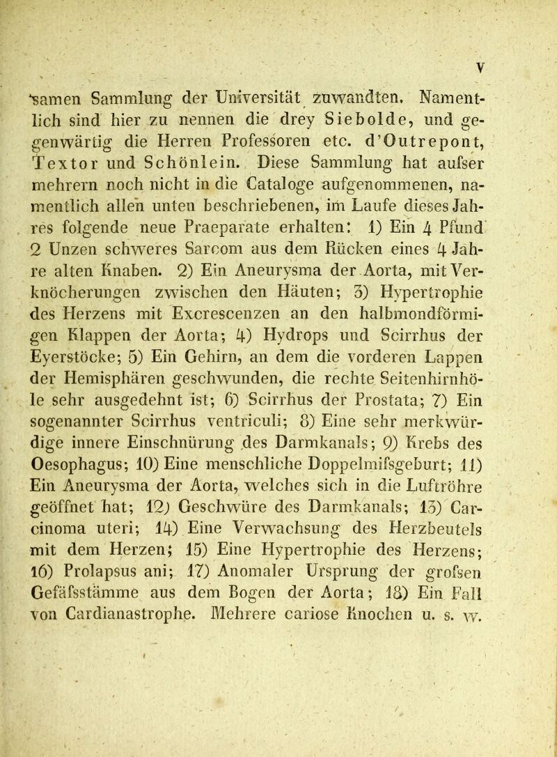 tarnen Sammlung der Universität zuwandten. Nament- lich sind hier zu nennen die drey Sie holde, und ge- genwärtig die Herren Professoren etc. d’Outrepont, l'extor und Schönlein. Diese Sammlung hat aufser mehrern noch nicht in die Cataloge aufgenommenen, na- mentlich allen unten beschriebenen, im Laufe dieses Jah- res folgende neue Praeparate erhalten: 1) Ein 4 Pfund 2 Unzen schweres Sarcom aus dem Rücken eines 4 Jah- re alten Knaben. 2) Ein Aneurysma der Aorta, mit Ver- knöcherungen zwischen den Häuten; 3) Hypertrophie des Herzens mit Excrescenzen an den halbmondförmi- gen Klappen der Aorta; 4) Hydrops und Scirrhus der Eyerstöcke; 5) Ein Gehirn, an dem die vorderen Lappen der Hemisphären geschwunden, die rechte Seitenhirnhö- le sehr ausgedehnt ist; 6) Scirrhus der Prostata; 7) Ein sogenannter Scirrhus ventriculi; 8) Eine sehr merkwür- dige innere Einschnürung ,des Darmkanals; 9) Krebs des Oesophagus; 10) Eine menschliche Doppelmifsgeburt; 11) Ein Aneurysma der Aorta, welches sich in die Luftröhre geöffnet hat; 12) Geschwüre des Darmkanals; 13) Car- cinoma uteri; 14) Eine Verwachsung des Herzbeutels mit dem Herzen; 15) Eine Hypertrophie des Herzens; 16) Prolapsus ani; 17) Anomaler Ursprung der grofsen Gefäfsstämme aus dem Bogen der Aorta; 18) Ein Fall von Cardianastrophe. Mehrere cariose Knochen u. s. w.