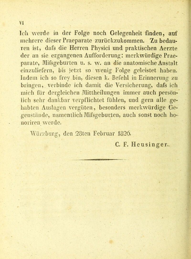 Ich werde in der Folge noch Gelegenheit finden, auf mehrere dieser Praeparate zurückzukommen. Zu bedau- ren ist, dafs die Herren Physici und praktischen Aerzte der an sie ergangenen Aufforderung: merkwürdige Prae- parate, Mifsgeburten u. s. w. an die anatomische Anstalt einzuliefern, bis jetzt so wenig Folge geleistet haben. Indem ich §o frey bin, diesen k. Befehl in Erinnerung zu bringen, verbinde ich damit die Versicherung, dafs ich mich für dergleichen Mittheilungen immer auch persön- lich sehr dankbar verpflichtet fühlen, und gern alle ge- habten Auslagen vergüten, besonders merkwürdige Ge- genstände, namentlich Mifsgeburten, auch sonst noch ho- noriren werde. Würzburg-, den 28ten Februar 1826. C. F. Heusinger«