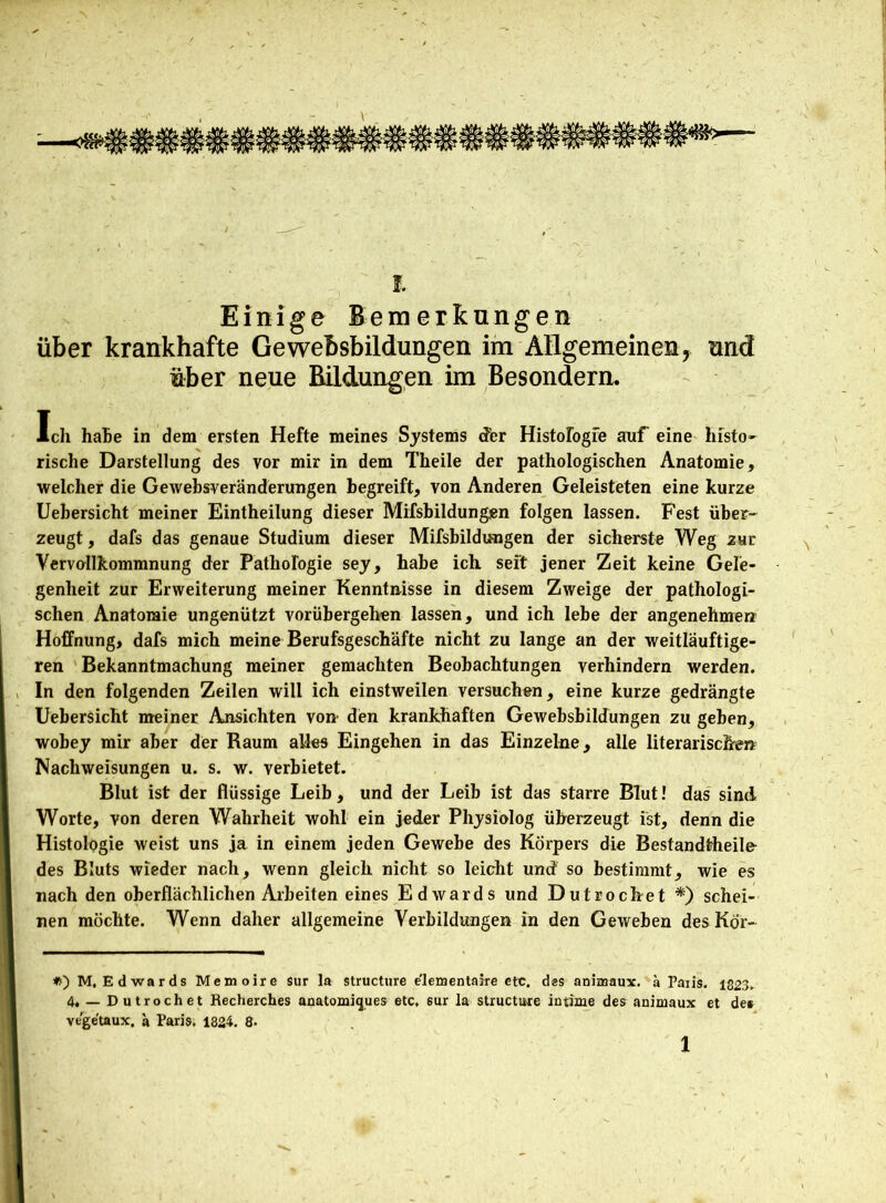Einige Bemerkungen über krankhafte Gewebsbildungen im Allgemeinen, und über neue Bildungen im Besondere Ich haüe in dem ersten Hefte meines Systems der Histologie auf eine histo- rische Darstellung des vor mir in dem Theile der pathologischen Anatomie, welcher die Gewebsveränderungen begreift, von Anderen Geleisteten eine kurze Uebersicht meiner Eintheilung dieser Mifsbildungen folgen lassen. Fest über- zeugt, dafs das genaue Studium dieser Mifsbildungen der sicherste Weg zur Vervollkommnung der Pathologie sey, habe ich seit jener Zeit keine Gele- genheit zur Erweiterung meiner Kenntnisse in diesem Zweige der pathologi- schen Anatomie ungenützt vorübergehen lassen, und ich lebe der angenehme» Hoffnung, dafs mich meine Berufsgeschäfte nicht zu lange an der weitläufige- ren Bekanntmachung meiner gemachten Beobachtungen verhindern werden. In den folgenden Zeilen will ich einstweilen versuchen, eine kurze gedrängte Uebersicht meiner Ansichten von den krankhaften Gewebsbildungen zu geben, wobey mir aber der Raum alles Eingehen in das Einzelne, alle literarischen Nachweisungen u. s. w. verbietet. Blut ist der flüssige Leib, und der Leib ist das starre Blut! das sind Worte, von deren Wahrheit wohl ein jeder Physiolog überzeugt ist, denn die Histologie weist uns ja in einem jeden Gewebe des Körpers die Bestandteile- des Bluts wieder nach, wenn gleich nicht so leicht und so bestimmt, wie es nach den oberflächlichen Arbeiten eines Edwards und Dutrocbet *) schei- nen möchte. Wenn daher allgemeine Verbildungen in den Geweben des Kör- M. Edwards Memoire sur la structure e'lementaire etc. des animaux. a Paiis. 1823. 4. — Dutrochet Recherches anatomiques etc, sur la structure intime des animaux et de* ve'getaux. a Paris, 1824. 8- 1