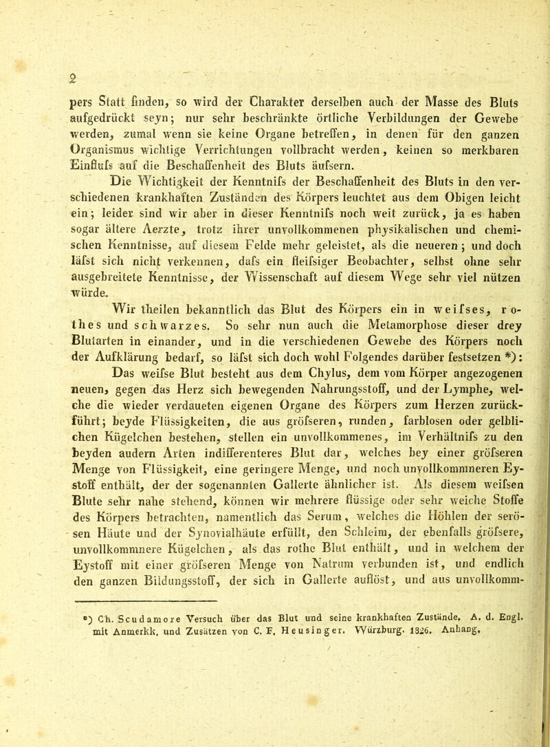 pers Statt finden, so wird der Charakter derselben auch der Masse des Bluts aufgedrückt seyn; nur sehr beschränkte örtliche Verbildungen der Gewebe werden, zumal wenn sie keine Organe betreffen, in denen für den ganzen Organismus wichtige Verrichtungen vollbracht werden, keinen so merkbaren Einfiufs auf die Beschaffenheit des Bluts äufsern. Die Wichtigkeit der Kenntnifs der Beschaffenheit des Bluts in den ver- schiedenen krankhaften Zuständen des Körpers leuchtet aus dem Obigen leicht ein; leider sind wir aber in dieser Kenntnifs noch weit zurück, ja es haben sogar ältere Aerzte, trotz ihrer unvollkommenen physikalischen und chemi- schen Kenntnisse, auf diesem Felde mehr geleistet, als die neueren; und doch läfst sich nicht verkennen, dafs ein fleifsiger Beobachter, selbst ohne sehr ausgebreitete Kenntnisse, der Yfissenschaft auf diesem Wege sehr viel nützen würde. Wir theilen bekanntlich das Blut des Kdrpers ein in weifses, r o- thes und schwarzes. So sehr nun auch die Metamorphose dieser drey Blutarten in einander, und in die verschiedenen Gewebe des Körpers noch der Aufklärung bedarf, so läfst sich doch wohl Folgendes darüber festsetzen *): Das weifse Blut besteht aus dem Chylus, dem vom Körper angezogenen neuen, gegen das Herz sich bewegenden Nahrungsstoff, und der Lymphe, wel- che die wieder verdaueten eigenen Organe des Körpers zum Herzen zurück- führt; beyde Flüssigkeiten, die aus gröfseren, runden, farblosen oder gelbli- chen Kügelchen bestehen, stellen ein unvollkommenes, im Verhältnifs zu den fceyden audem Arten indifferenteres Blut dar, welches bey einer gröfseren Menge von Flüssigkeit, eine geringere Menge, und noch unyollkommneren Ey- stoff enthält, der der sogenannten Gallerte ähnlicher ist. Als diesem weifsen Blute sehr nahe stehend, können wir mehrere flüssige oder sehr weiche Stoffe des Körpers betrachten, namentlich das Serum, welches die Höhlen der serö- sen Haute und der Synovialhäute erfüllt, den Schleim, der ebenfalls gröfsere, unvollkommnere Kügelchen, als das rothe Blut enthält, und in welchem der Eystoff mit einer gröfseren Menge von Natrum verbunden ist, und endlich den ganzen Bildungsstoff, der sich in Gallerte auflöst, und aus unvollkomm- en Ch. Scudamore Versuch über das Blut und seine krankhaften Zustände, A, d. Engl, mit Anmerkk, und Zusätzen yon C, E, Heusinger. Würzburg. 1826, Anhang,