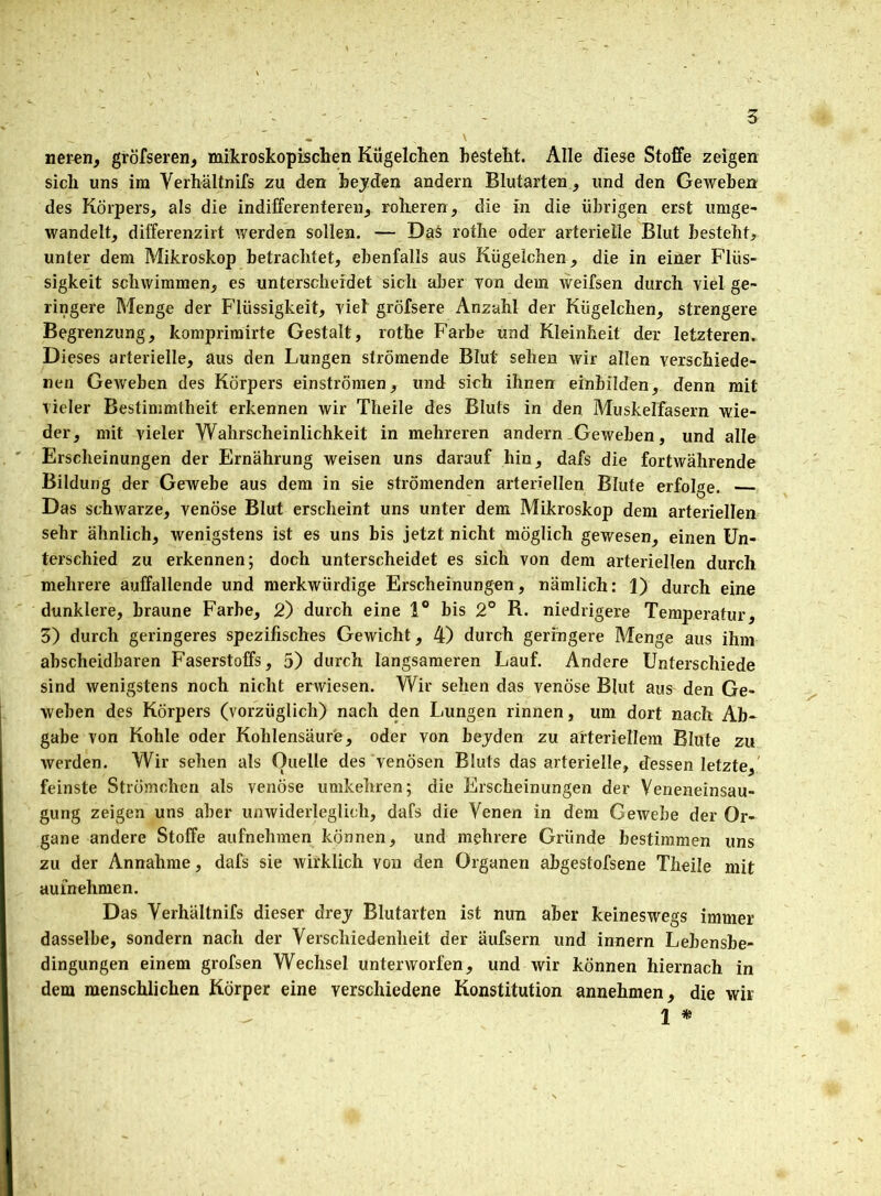 neren, gröfseren, mikroskopischen Kügelchen besteht. Alle diese Stoffe zeigen sich uns im Verhältnifs zu den beyden andern Blutarten, und den Geweben des Körpers, als die indifferenteren, roheren, die in die übrigen erst umge- wandelt, differenzirt werden sollen. — Das rothe oder arterielle Blut besteht, unter dem Mikroskop betrachtet, ebenfalls aus Kügelchen, die in einer Flüs- sigkeit schwimmen, es unterscheidet sich aber von dem weifsen durch viel ge- ringere Menge der Flüssigkeit, viel gröfsere Anzahl der Kügelchen, strengere Begrenzung, komprimirte Gestalt, rothe Farbe und Kleinheit der letzteren. Dieses arterielle, aus den Lungen strömende Blut sehen wir allen verschiede- nen Geweben des Körpers einströmen, und sich ihnen einhilden, denn mit vieler Bestimmtheit erkennen wir Theile des Bluts in den Muskelfasern wie- der, mit vieler Wahrscheinlichkeit in mehreren andern Geweben, und alle Erscheinungen der Ernährung weisen uns darauf hin, dafs die fortwährende Bildung der Gewebe aus dem in sie strömenden arteriellen Blute erfolge. Das schwarze, venöse Blut erscheint uns unter dem Mikroskop dem arteriellen sehr ähnlich, wenigstens ist es uns bis jetzt nicht möglich gewesen, einen Un- terschied zu erkennen; doch unterscheidet es sich von dem arteriellen durch mehrere auffallende und merkwürdige Erscheinungen, nämlich: 1) durch eine dunklere, braune Farbe, 2) durch eine 1° bis 2° R. niedrigere Temperatur, 3) durch geringeres spezifisches Gewicht, 4) durch geringere Menge aus ihm abscheidbaren Faserstoffs, 5) durch langsameren Lauf. Andere Unterschiede sind wenigstens noch nicht erwiesen. Wir sehen das venöse Blut aus den Ge- weben des Körpers (vorzüglich) nach den Lungen rinnen, um dort nach Ab- gabe von Kohle oder Kohlensäure, oder von bejden zu arteriellem Blute zu werden. Wir sehen als Ouelle des venösen Bluts das arterielle, dessen letzte, feinste Strömchcn als venöse umkehren; die Erscheinungen der Veneneinsau- gung zeigen uns aber unwiderleglich, dafs die Venen in dem Gewebe der Or- gane andere Stoffe aufnehmen können, und mehrere Gründe bestimmen uns zu der Annahme, dafs sie wirklich von den Organen abgestofsene Theile mit aulnehmen. Das Verhältnifs dieser drey Blutarten ist nun aber keineswegs immer dasselbe, sondern nach der Verschiedenheit der äufsern und innern Lebensbe- dingungen einem grofsen Wechsel unterworfen, und wir können hiernach in dem menschlichen Körper eine verschiedene Konstitution annehmen, die wir 1 *