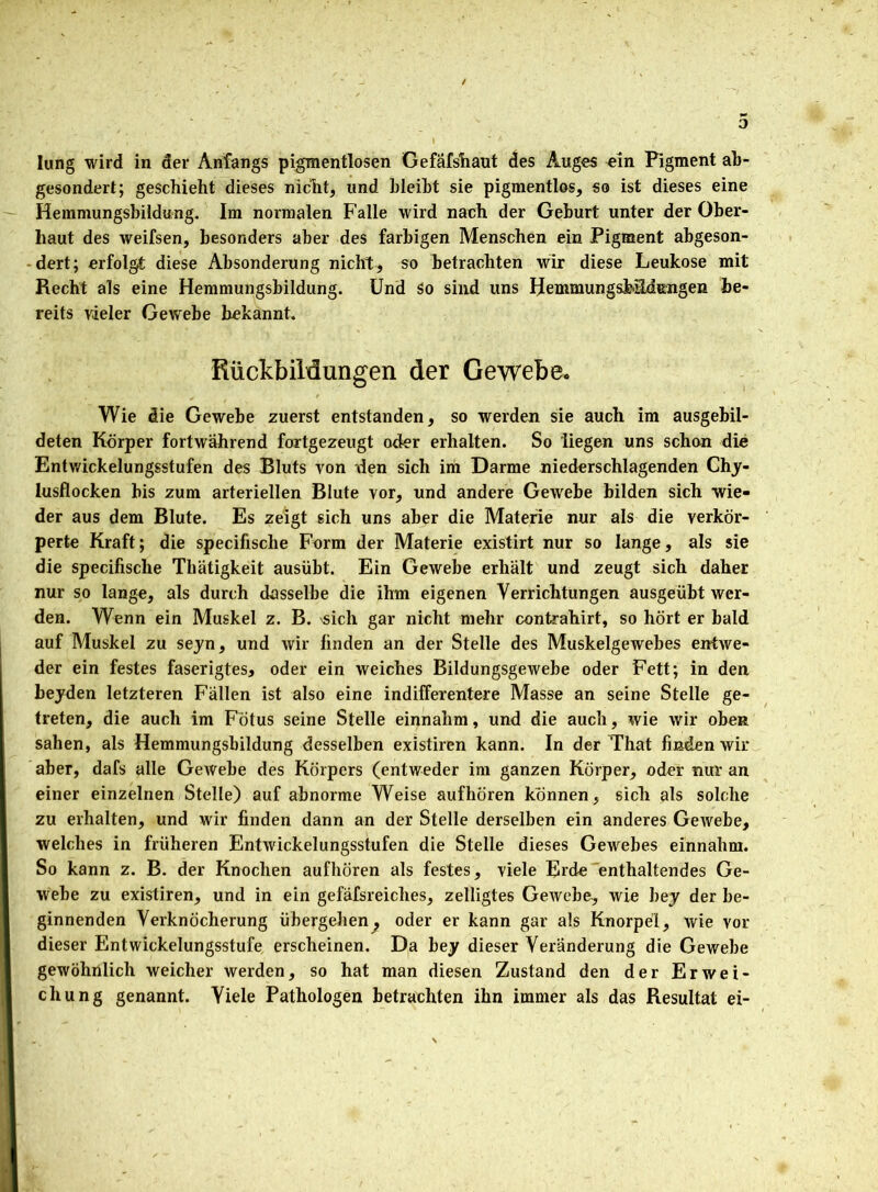 lung wird in der Anfangs pigmentlosen Gefafshaut des Auges ein Pigment ab- gesondert; geschieht dieses nicht, und bleibt sie pigmentlos, so ist dieses eine Hemmungsbildung. Im normalen Falle wird nach der Geburt unter der Ober- haut des weifsen, besonders aber des farbigen Menschen ein Pigment abgeson- dert; erfolgt diese Absonderung nicht, so betrachten wir diese Leukose mit Recht als eine Hemmungsbildung. Und So sind uns HemmungsMLdengen be- reits vieler Gewebe bekannt. Rückbildungen der Gewebe. Wie die Gewebe zuerst entstanden, so werden sie auch im ausgebil- deten Körper fortwährend fortgezeugt oder erhalten. So liegen uns schon die Entwickelungsstufen des Bluts von den sich im Darme niederschlagenden Chy- lusflocken bis zum arteriellen Blute vor, und andere Gewebe bilden sich wie- der aus dem Blute. Es zeigt sich uns aber die Materie nur als die verkör- perte Kraft; die specifische Form der Materie existirt nur so lange, als sie die specifische Tliätigkeit ausübt. Ein Gewebe erhält und zeugt sich daher nur so lange, als durch dasselbe die ihm eigenen Verrichtungen ausgeübt wer- den. Wenn ein Muskel z. B. '«ich gar nicht mehr contrahirt, so hört er bald auf Muskel zu seyn, und wir finden an der Stelle des Muskelgewebes entwe- der ein festes faserigtes, oder ein weiches Bildungsgewebe oder Fett; in den beyden letzteren Fällen ist also eine indifferentere Masse an seine Stelle ge- treten, die auch im Fötus seine Stelle einnahm, und die auch, wie wir oben sahen, als Hemmungsbildung desselben existiren kann. In der That finden wir aber, dafs alle Gewebe des Körpers (entweder im ganzen Körper, oder nur an einer einzelnen Stelle) auf abnorme Weise aufhören können, sich als solche zu erhalten, und wir finden dann an der Stelle derselben ein anderes Gewebe, welches in früheren Entwickelungsstufen die Stelle dieses Gewebes einnahm. So kann z. B. der Knochen aufhören als festes, viele Erde enthaltendes Ge- webe zu existiren, und in ein gefäfsreiclies, zelligtes Gewebe, wie bey der be- ginnenden Verknöcherung übergehen^ oder er kann gar als Knorpel, wie vor dieser Entwickelungsstufe erscheinen. Da bey dieser Veränderung die Gewebe gewöhnlich weicher werden, so hat man diesen Zustand den der Erwei- chung genannt. Viele Pathologen betrachten ihn immer als das Resultat ei-