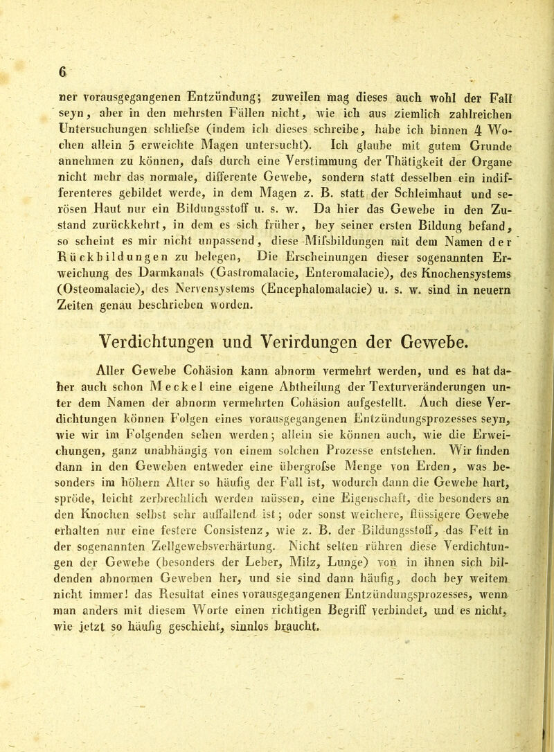 G ner vorausgegangenen Entzündung; zuweilen mag dieses auch wohl der Fall seyn, aber in den mehrsten Fällen nicht, wie ich aus ziemlich zahlreichen Untersuchungen schliefse (indem ich dieses schreibe, habe ich binnen 4 Wo- chen allein 5 erweichte Magen untersucht). Ich glaube mit gutem Grunde annehmen zu können, dafs durch eine Verstimmung der Thätigkeit der Organe nicht mehr das normale, differente Gewebe, sondern statt desselben ein indif- ferenteres gebildet werde, in dem Magen z. B. statt der Schleimhaut und se- rösen Haut nur ein Bildungsstoff u. s. w. Da hier das Gewebe in den Zu- stand zurückkehrt, in dem es sich früher, bej seiner ersten Bildung befand, so scheint es mir nicht unpassend, diese -Mifsbildungen mit dem Namen der Rückbildungen zu belegen, Die Erscheinungen dieser sogenannten Er- weichung des Darmkanals (Gastromaiacie, Enteromalacie), des Knochensystems (Osteomalacie), des Nervensystems (Encephalomalacie) u. s. w. sind in neuern Zeiten genau beschrieben worden. Verdichtungen und Verirdungen der Gewebe. Aller Gewebe Cohäsion kann abnorm vennehrt werden, und es hat da- her auch schon Meckel eine eigene Abtheilung der Texturveränderungen un- ter dem Namen der abnorm vermehrten Cohäsion aufgestellt. Auch diese Ver- dichtungen können Folgen eines vorausgegangenen Entzündungsprozesses seyn, wie wir im Folgenden sehen werden; allein sie können auch, wie die Erwei- chungen, ganz unabhängig von einem solchen Prozesse entstehen. Wir finden dann in den Geweben entweder eine übergrofse Menge von Erden, was be- sonders im höhern Alter so häufig der Fall ist, wodurch dann die Gewebe hart, spröde, leicht zerbrechlich werden müssen, eine Eigenschaft, die besonders an den Knochen selbst sehr auffallend ist; oder sonst weichere, flüssigere Gewebe erhalten nur eine festere Consistenz, wie z. B. der Bildungsstoff, das Fett in der sogenannten Zellgewebsverhärtung. Nicht selten rühren diese Verdichtun- gen der Gewebe (besonders der Leber, Milz, Lunge) von in ihnen sich bil- denden abnormen Geweben her, und sie sind dann häufig, doch bey weitem nicht immer! das Resultat eines vorausgegangenen Entzündungsprozesses, wenn man anders mit diesem Worte einen richtigen Begriff verbindet, und es nicht, wie jetzt so häufig geschieht, sinnlos braucht.